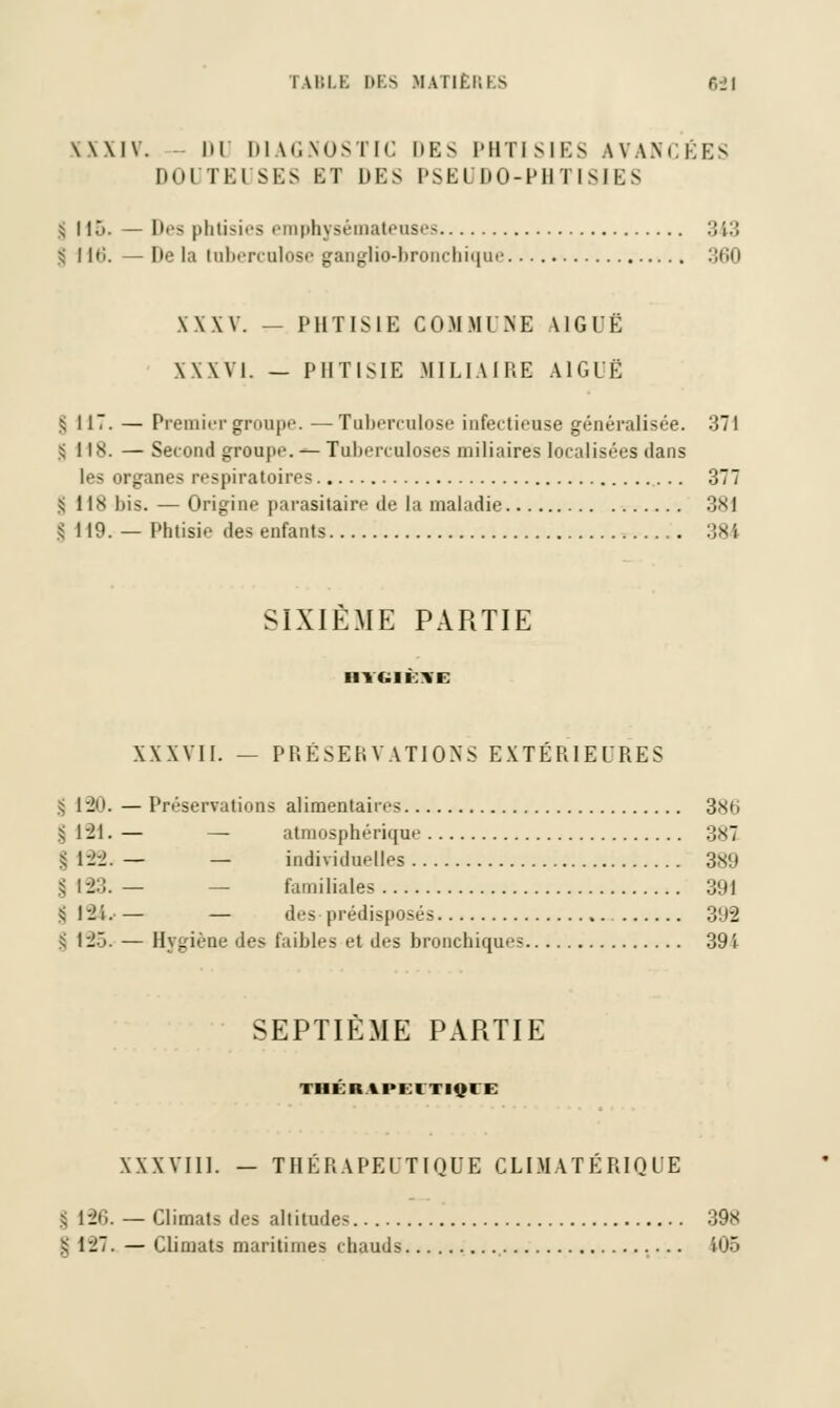 \\\IV. hl DIAGNOSTIC DBS PHTISIES AVANCÉES DOUTEUSES BT DES PSEUDO-PHTISIES ^ 115. — Des phtisies emphysémateuses 343 s' I \C>. — De la tuberculose ganglio-bronchique :;iki XXXV. — PHTISIE COMMUNE AIGUË XXXVI. — PHTISIE MILIAIRE AIGUË g 117. — Premiergroupe. —Tuberculose infoctii-u.se généralisée. -!TI S 118. — Second groupe. — Tuberculoses miliaires localisées dans les organes respiratoires 377 :• IIS bis. — Origine parasitaire de la maladie 381 $ 119. — Phtisie des enfants 384 SIXIÈME PARTIE ■ nt.iiM XXXVII. — PRESERVATIONS EXTERIEURES g 190. — Préservations alimentaires 3Xrj s 1-21. — — atmosphérique 3<S7 §122.— — individuelles 389 | 123. — — familiales 391 §124.— — des prédisposés 392 l 12. — Hygiène des faibles et des bronchiques 39i SEPTIEME PARTIE I III II \l>l I I IOI I XXXVIII. — THÉRAPEUTIQUE CLIMATÉRIQUE $ 126. — Climats des altitudes 398 | 127. — Climats maritimes chauds 106