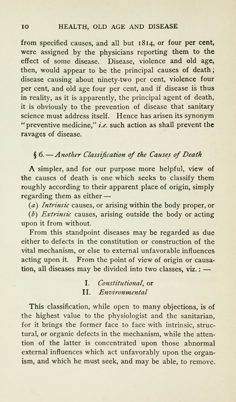 from specified causes, and all but 1814, or four per cent, were assigned by the physicians reporting them to the effect of some disease. Disease, violence and old age, then, would appear to be the principal causes of death; disease causing about ninety-two per cent, violence four per cent, and old age four per cent, and if disease is thus in reality, as it is apparently, the principal agent of death, it is obviously to the prevention of disease that sanitary science must address itself. Hence has arisen its synonym preventive medicine, i.e. such action as shall prevent the ravages of disease. § 6. — Another Classification of the Causes of Death A simpler, and for our purpose more helpful, view of the causes of death is one which seeks to classify them roughly according to their apparent place of origin, simply regarding them as either — (a) Intrinsic causes, or arising within the body proper, or {b) Extrinsic causes, arising outside the body or acting upon it from without. From this standpoint diseases may be regarded as due either to defects in the constitution or construction of the vital mechanism, or else to external unfavorable influences acting upon it. From the point of view of origin or causa- tion, all diseases may be divided into two classes, viz.: — I. Constitutional, or II. Environmental This classification, while open to many objections, is of the highest value to the physiologist and the sanitarian, for it brings the former face to face with intrinsic, struc- tural, or organic defects in the mechanism, while the atten- tion of the latter is concentrated upon those abnormal external influences which act unfavorably upon the organ- ism, and which he must seek, and may be able, to remove.