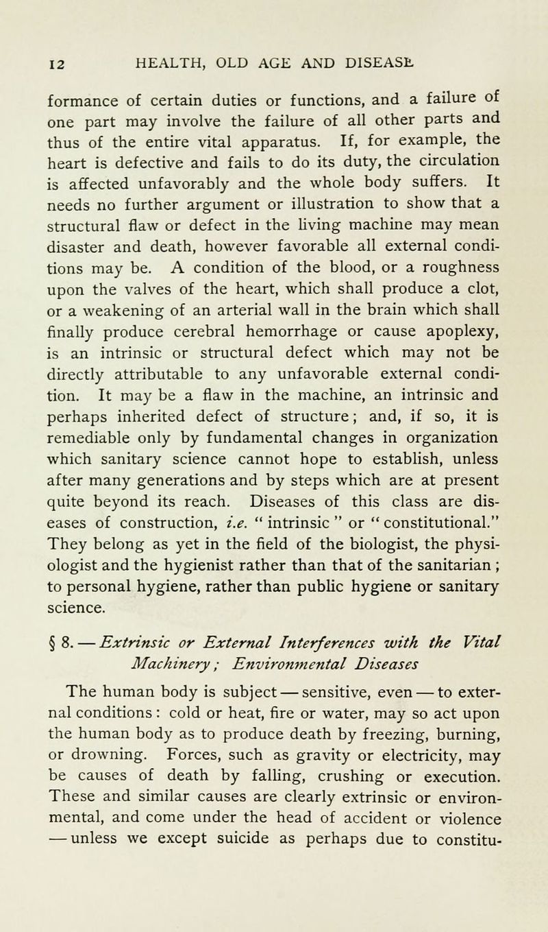 formance of certain duties or functions, and a failure of one part may involve the failure of all other parts and thus of the entire vital apparatus. If, for example, the heart is defective and fails to do its duty, the circulation is affected unfavorably and the whole body suffers. It needs no further argument or illustration to show that a structural flaw or defect in the living machine may mean disaster and death, however favorable all external condi- tions may be. A condition of the blood, or a roughness upon the valves of the heart, which shall produce a clot, or a weakening of an arterial wall in the brain which shall finally produce cerebral hemorrhage or cause apoplexy, is an intrinsic or structural defect which may not be directly attributable to any unfavorable external condi- tion. It may be a flaw in the machine, an intrinsic and perhaps inherited defect of structure; and, if so, it is remediable only by fundamental changes in organization which sanitary science cannot hope to establish, unless after many generations and by steps which are at present quite beyond its reach. Diseases of this class are dis- eases of construction, i.e. intrinsic or constitutional. They belong as yet in the field of the biologist, the physi- ologist and the hygienist rather than that of the sanitarian ; to personal hygiene, rather than public hygiene or sanitary science. § 8. — Extrinsic or External Interferences with the Vital Machinery; Environmental Diseases The human body is subject — sensitive, even — to exter- nal conditions : cold or heat, fire or water, may so act upon the human body as to produce death by freezing, burning, or drowning. Forces, such as gravity or electricity, may be causes of death by falling, crushing or execution. These and similar causes are clearly extrinsic or environ- mental, and come under the head of accident or violence — unless we except suicide as perhaps due to constitu-