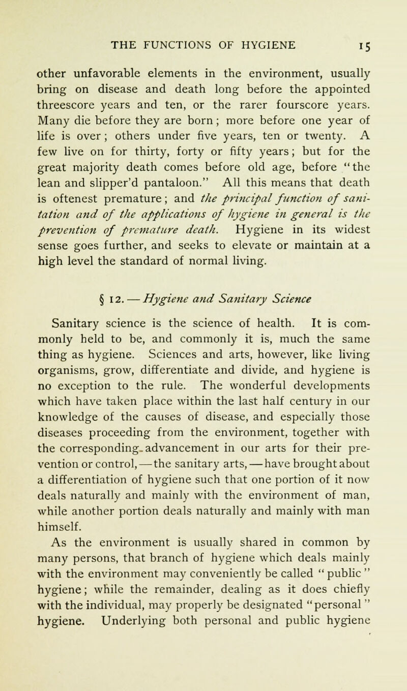 other unfavorable elements in the environment, usually bring on disease and death long before the appointed threescore years and ten, or the rarer fourscore years. Many die before they are born; more before one year of life is over; others under five years, ten or twenty. A few live on for thirty, forty or fifty years; but for the great majority death comes before old age, before the lean and slipper'd pantaloon. All this means that death is oftenest premature ; and the principal function of sani- tation and of the applications of hygiene in general is the prevention of premature death. Hygiene in its widest sense goes further, and seeks to elevate or maintain at a high level the standard of normal living. § 12. — Hygiene and Sanitary Science Sanitary science is the science of health. It is com- monly held to be, and commonly it is, much the same thing as hygiene. Sciences and arts, however, like living organisms, grow, differentiate and divide, and hygiene is no exception to the rule. The wonderful developments which have taken place within the last half century in our knowledge of the causes of disease, and especially those diseases proceeding from the environment, together with the corresponding, advancement in our arts for their pre- vention or control,—the sanitary arts, — have brought about a differentiation of hygiene such that one portion of it now deals naturally and mainly with the environment of man, while another portion deals naturally and mainly with man himself. As the environment is usually shared in common by many persons, that branch of hygiene which deals mainly with the environment may conveniently be called public hygiene; while the remainder, dealing as it does chiefly with the individual, may properly be designated personal hygiene. Underlying both personal and public hygiene