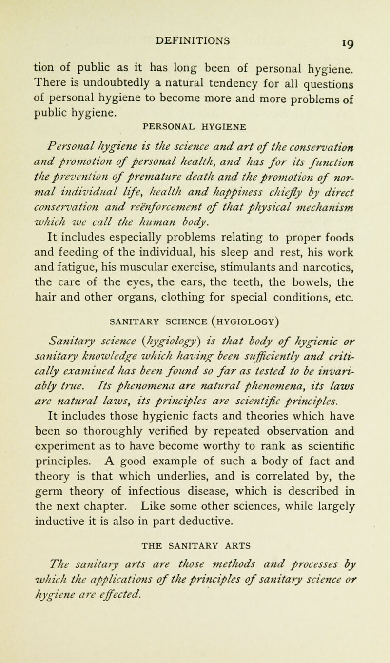 DEFINITIONS tion of public as it has long been of personal hygiene. There is undoubtedly a natural tendency for all questions of personal hygiene to become more and more problems of public hygiene. PERSONAL HYGIENE Personal hygiene is the science and art of the conservation and promotion of personal health, and has for its function the prevention of premature death and the promotion of nor- mal individual life, health and happiness chiefly by direct conservation and reinforcement of that physical mechanism which we call the human body. It includes especially problems relating to proper foods and feeding of the individual, his sleep and rest, his work and fatigue, his muscular exercise, stimulants and narcotics, the care of the eyes, the ears, the teeth, the bowels, the hair and other organs, clothing for special conditions, etc. SANITARY SCIENCE (HYGIOLOGY) Sanitary science (hygiology) is that body of hygienic or sanitary knowledge which having been sufficiently and criti- cally examined has been found so far as tested to be invari- ably true. Its phenomena are natural phenomena, its laws are natural laws, its principles are scientific principles. It includes those hygienic facts and theories which have been so thoroughly verified by repeated observation and experiment as to have become worthy to rank as scientific principles. A good example of such a body of fact and theory is that which underlies, and is correlated by, the germ theory of infectious disease, which is described in the next chapter. Like some other sciences, while largely inductive it is also in part deductive. THE SANITARY ARTS The sanitary arts are those methods and processes by which the applications of the principles of sanitary science or hygiene are effected.