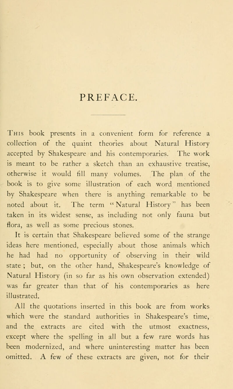 PREFACE. This book presents in a convenient form for reference a collection of the quaint theories about Natural History accepted by Shakespeare and his contemporaries. The work is meant to be rather a sketch than an exhaustive treatise, otherwise it would fill many volumes. The plan of the book is to give some illustration of each word mentioned by Shakespeare when there is anything remarkable to be noted about it. The term Natural History has been taken in its widest sense, as including not only fauna but flora, as well as some precious stones. It is certain that Shakespeare believed some of the strange ideas here mentioned, especially about those animals which he had had no opportunity of observing in their wild state ; but, on the other hand, Shakespeare's knowledge of Natural History (in so far as his own observation extended) was far greater than that of his contemporaries as here illustrated. All the quotations inserted in this book are from works which were the standard authorities in Shakespeare's time, and the extracts are cited with the utmost exactness, except where the spelling in all but a few rare words has been modernized, and where uninteresting matter has been omitted. A few of these extracts are given, not for their