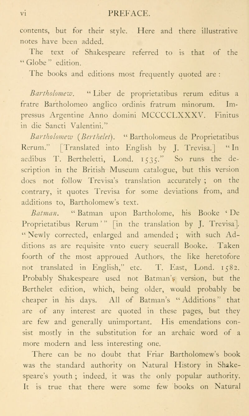 contents, but for their style. Here and there illustrative notes have been added. The text of Shakespeare referred to is that of the  Globe  edition. The books and editions most frequently uuoted are : Bartholomeiv.  Liber de proprietatibus rerum editus a fratre Bartholomeo anglico ordinis fratrum minorum. Im- pressus Argentine Anno domini MCCCCLXXXV'. Finitus in die Sancti Valentini. Bartholomew {Berthelet).  Bartholomeus de Proprietatibus Rerum. [Translated into English by J. Trevisa.]  In aedibus T. Bertheletti, -Lond. 1535. So runs the de- scription in the British Museum catalogue, but this version does not follow Trevisa's translation accurately ; on the contrary, it quotes Trevisa for some deviations from, and additions to, Bartholomew's text. Batman.  Batman upon Bartholome, his Booke ' De Proprietatibus Rerum'  [in the translation by J. Trevisa].  Newly corrected, enlarged and amended ; with such Ad- ditions as are requisite vnto euery seuerall Booke. Taken foorth of the most approued Authors, the like heretofore not translated in English, etc. T. East, Lond. 1582. Probably Shakespeare used not Batman'? version, but the Berthelet edition, which, being older, would probably be cheaper in his days. All of Batman's Additions that are of any interest are quoted in these pages, but they are few and generally unimportant. His emendations con- sist mostly in the substitution for an archaic word of a more modern and less interesting one. There can be no doubt that Friar Bartholomew's book was the standard authority on Natural History in Shake- speare's youth ; indeed, it was the onlv popular authority. It is true that there were some few books on Natural