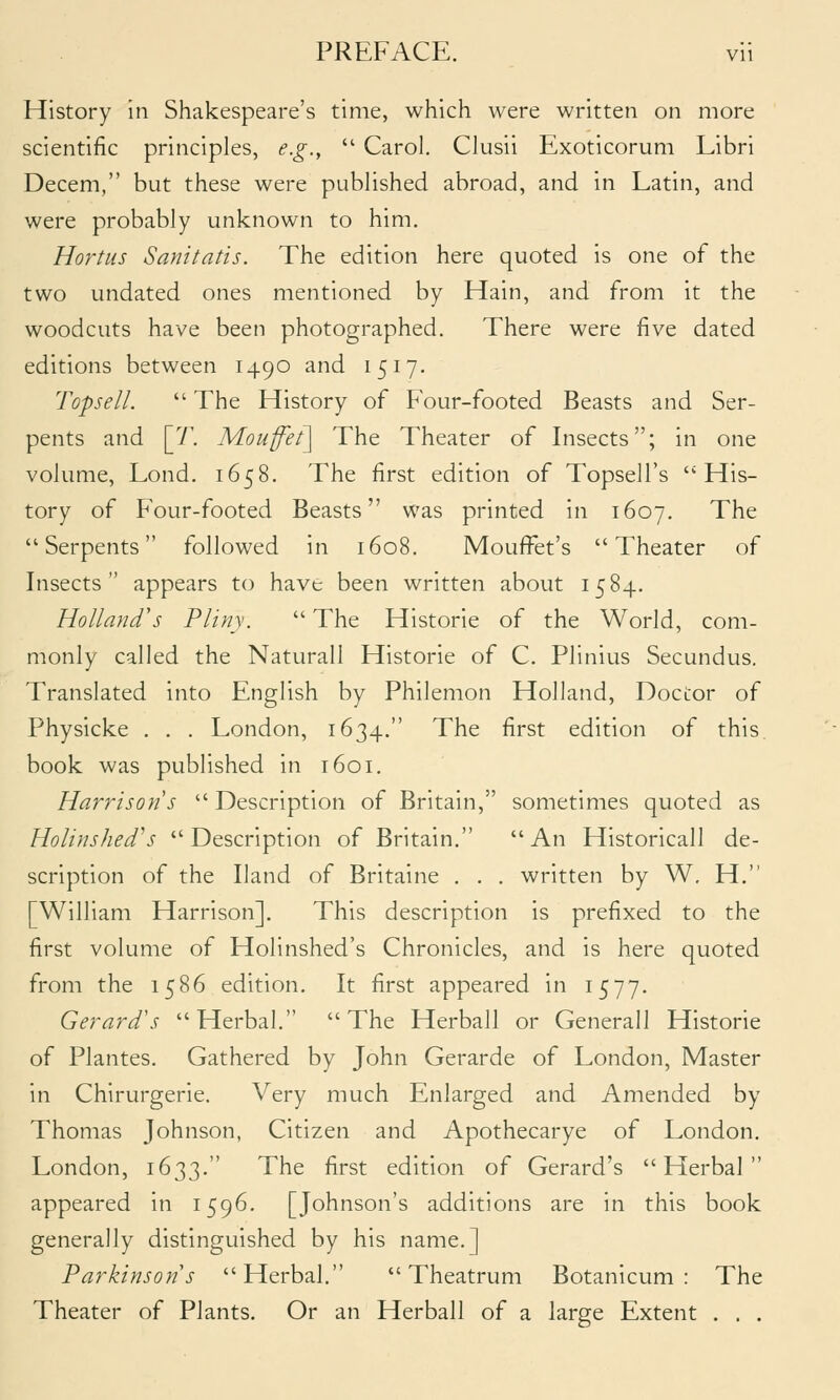 History in Shakespeare's time, which were written on more scientific principles, e.g.,  Carol. Clusii Exoticorum Libri Decem, but these were published abroad, and in Latin, and were probably unknown to him. Hortus Sanitatis. The edition here quoted is one of the two undated ones mentioned by Hain, and from it the woodcuts have been photographed. There were five dated editions between 1490 and 1517. Topsell.  The History of Four-footed Beasts and Ser- pents and [7\ Mouff'et] The Theater of Insects; in one volume, Lond. 1658, The first edition of Topsell's His- tory of Four-footed Beasts was printed in 1607. The Serpents followed in 1608. MoufFet's Theater of Insects appears to have been written about 1584. Holland's Pliny.  The Historic of the World, com- monly called the Naturall Historic of C. Plinius Secundus. Translated into English by Philemon Holland, Doctor of Physicke . . . London, 1634. The first edition of this, book was published in 1601. Harrison s  Description of Britain, sometimes quoted as Holinshed's Description of Britain. An Historicall de- scription of the Hand of Britaine . . . written by W. H. [William Harrison]. This description is prefixed to the first volume of Holinshed's Chronicles, and is here quoted from the 1586 edition. It first appeared in 1577. Gerard's Herbal. The Herball or Generall Historie of Plantes. Gathered by John Gerarde of London, Master in Chirurgerie. Very much Enlarged and Amended by Thomas Johnson, Citizen and Apothecarye of London. London, 1633. The first edition of Gerard's Herbal appeared in 1596. [Johnson's additions are in this book generally distinguished by his name.] Parkinsons Herbal.  Theatrum Botanicum : The Theater of Plants. Or an Herball of a large Extent . . .
