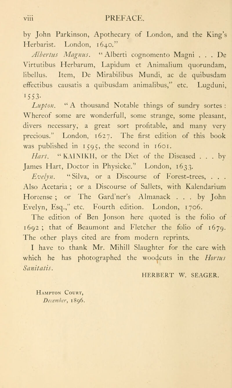 by John Parkinson, Apothecary of London, and the King's Herbarist. London, 1640. Alhertiis Magnus. Alberti cognomento Magni . . . De Virtutibus Herbarum, Lapidum et Animalium quorundam, libellus. Item, De Mirabilibus Mundi, ac de quibusdam effectibus causatis a quibusdam animalibus, etc. Lugduni, 1553- Lupton. A thousand Notable things of sundry sortes : Whereof some are wonderful), some strange, some pleasant, divers necessary, a great sort profitable, and many very precious. London, 1627. The first edition of this book was published in 1595, the second in 1601. Hart. KAINIKH, or the Diet of the Diseased ... by James Hart, Doctor in Physicke. London, 1633. Evelyn. Silva, or a Discourse of Forest-trees, , . , Also Acetaria ; or a Discourse of Sallets, with Kalendarium Horcense ; or The Gard'ner's Almanack ... by John Evelyn, Esq., etc. Fourth edition. London, 1706. The edition of Ben Jonson here quoted is the folio of 1692 ; that of Beaumont and Fletcher the folio of 1679. The other plays cited are from modern reprints. I have to thank Mr. Mihill Slaughter for the care with which he has photographed the woodcuts in the Hortus Sanitatis. HERBERT W. SEAGER. Hampton Court, December, 1896.