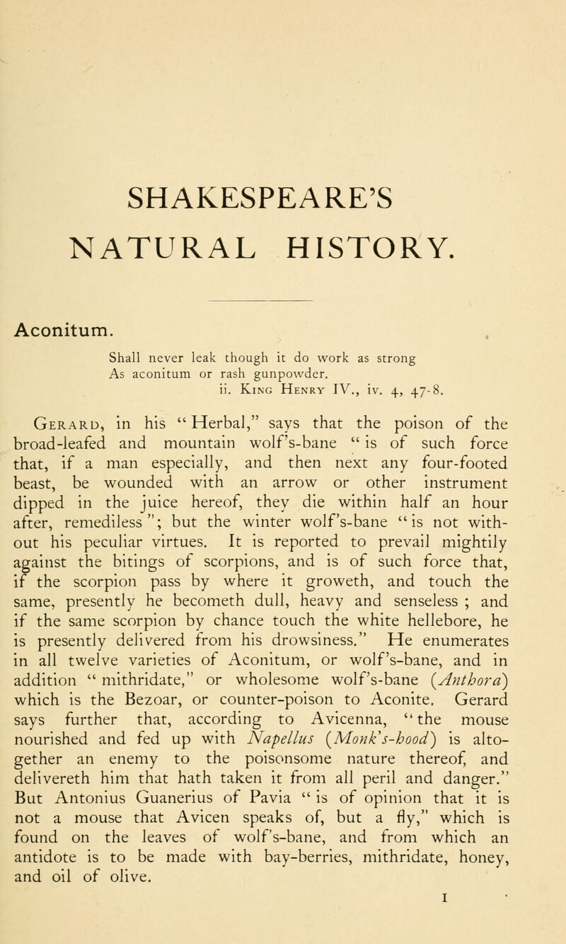 SHAKESPEARE'S NATURAL HISTORY. Aconitum. Shall never leak though it do work as strong As aconitum or rash gunpowder. ii. King Henry IV., iv. 4, 47-8. Gerard, in his Herbal, says that the poison of the broad-leafed and mountain wolf's-bane  is of such force that, if a man especially, and then next any four-footed beast, be wounded with an arrow or other instrument dipped in the juice hereof, they die within half an hour after, remediless; but the winter wolf's-bane is not with- out his peculiar virtues. It is reported to prevail mightily against the bitings of scorpions, and is of such force that, if the scorpion pass by where it groweth, and touch the same, presently he becometh dull, heavy and senseless ; and if the same scorpion by chance touch the white hellebore, he is presently delivered from his drowsiness. He enumerates in all twelve varieties of Aconitum, or wolf's-bane, and in addition  mithridate, or wholesome wolf's-bane {Anthora) which is the Bezoar, or counter-poison to Aconite. Gerard says further that, according to Avicenna, the mouse nourished and fed up with Napellus (^Monk's-hood) is alto- gether an enemy to the poisonsome nature thereof, and delivereth him that hath taken it from all peril and danger. But Antonius Guanerius of Pavia  is of opinion that it is not a mouse that Avicen speaks of, but a fly, which is found on the leaves of wolf's-bane, and from which an antidote is to be made with bay-berries, mithridate, honey, and oil of olive.