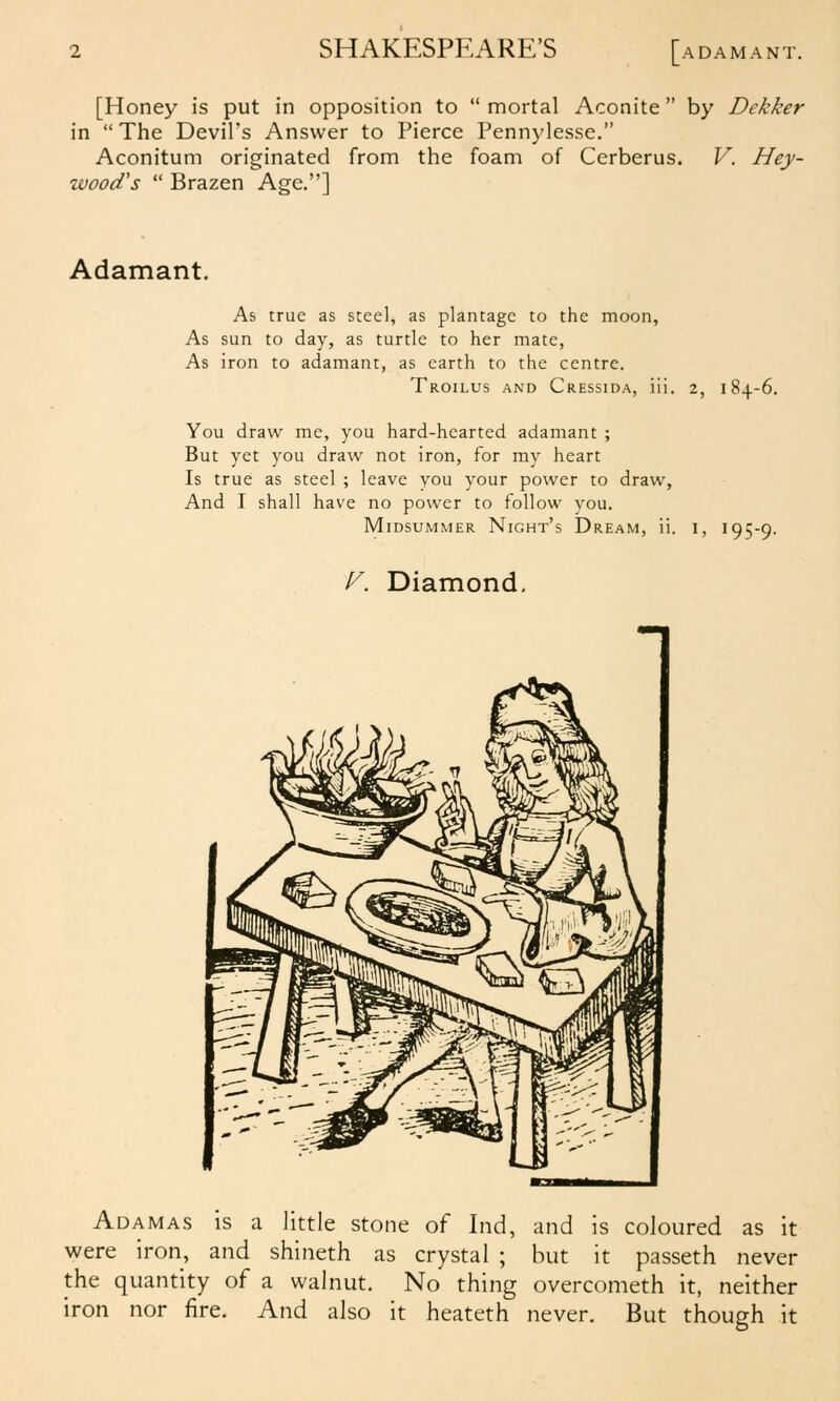 [Honey is put in opposition to  mortal Aconite  by Dekker in  The Devil's Answer to Pierce Pennylesse. Aconitum originated from the foam of Cerberus. V. Hey- %vood's  Brazen Age.] Adamant. As true as steel, as plantage to the moon, As sun to day, as turtle to her mate, As iron to adamant, as earth to the centre. Troilus and Cressida, iii. 2, 184.-6. You draw me, you hard-hearted adamant ; But yet you draw not iron, for my heart Is true as steel ; leave you your power to draw. And I shall have no power to follow you. Midsummer Night's Dream, ii. i, 195-9. f^. Diamond, Adamas is a little stone of Ind, and is coloured as it were iron, and shineth as crystal ; but it passeth never the quantity of a walnut. No thing overcometh it, neither iron nor fire. And also it heateth never. But though it