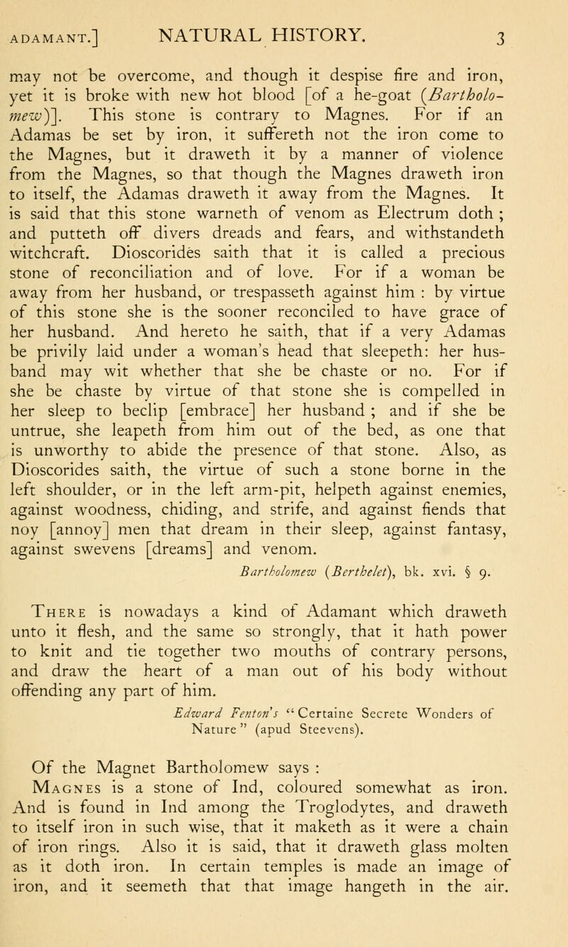 may not be overcome, and though it despise fire and iron, yet it is broke with new hot blood [of a he-goat {Bartholo- mezv)']. This stone is contrary to Magnes. For if an Adamas be set by iron, it suffereth not the iron come to the Magnes, but it draweth it by a manner of violence from the Magnes, so that though the Magnes draweth iron to itself, the Adamas draweth it away from the Magnes. It is said that this stone warneth of venom as Electrum doth ; and putteth off divers dreads and fears, and withstandeth witchcraft. Dioscorides saith that it is called a precious stone of reconciliation and of love. For if a woman be away from her husband, or trespasseth against him : by virtue of this stone she is the sooner reconciled to have grace of her husband. And hereto he saith, that if a very Adamas be privily laid under a woman's head that sleepeth: her hus- band may wit whether that she be chaste or no. For if she be chaste by virtue of that stone she is compelled in her sleep to beclip [embrace] her husband ; and if she be untrue, she leapeth from him out of the bed, as one that is unworthy to abide the presence of that stone. Also, as Dioscorides saith, the virtue of such a stone borne in the left shoulder, or in the left arm-pit, helpeth against enemies, against woodness, chiding, and strife, and against fiends that noy [annoy] men that dream in their sleep, against fantasy, against swevens [dreams] and venom, Bartkolo7new (Berthelet), bk. xvi. § 9. There is nowadays a kind of Adamant which draweth unto it flesh, and the same so strongly, that it hath power to knit and tie together two mouths of contrary persons, and draw the heart of a man out of his body without offending any part of him. Edivard Fentons  Certaine Secrete Wonders of Nature  (apud Steevens). Of the Magnet Bartholomew says : Magnes is a stone of Ind, coloured somewhat as iron. And is found in Ind among the Troglodytes, and draweth to itself iron in such wise, that it maketh as it were a chain of iron rings. Also it is said, that it draweth glass molten as it doth iron. In certain temples is made an image of iron, and it seemeth that that image hangeth in the air.
