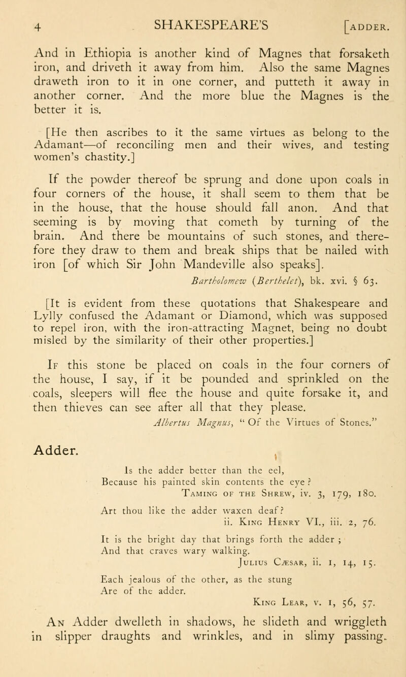 And in Ethiopia is another kind of Magnes that forsaketh iron, and driveth it away from him. Also the same Magnes draweth iron to it in one corner, and putteth it away in another corner. And the more blue the Magnes is the better it is. [He then ascribes to it the same virtues as belong to the Adamant—of reconciling men and their wives, and testing women's chastity.] If the powder thereof be sprung and done upon coals in four corners of the house, it shall seem to them that be in the house, that the house should fall anon. And that seeming is by moving that cometh by turning of the brain. And there be mountains of such stones, and there- fore they draw to them and break ships that be nailed with iron [of which Sir John Mandeville also speaks]. Bartholomezv (^Berthelet), bk. xvi. § 63. [It is evident from these quotations that Shakespeare and Lylly confused the Adamant or Diamond, which was supposed to repel iron, with the iron-attracting Magnet, being no doubt misled by the similarity of their other properties.] If this stone be placed on coals in the four corners of the house, I say, if it be pounded and sprinkled on the coals, sleepers will flee the house and quite forsake it, and then thieves can see after all that they please. Albertus Magnus,  Of the Virtues of Stones. Adder. ^ Is the adder better than the eel, Because his painted skin contents the eye ? Taming of the Shrew, iv. 3, 179, 180. Art thou like the adder waxen deaf? ii. King Henry VI., iii. 2, 76. It is the bright day that brings forth the adder ; And that craves wary walking. Julius Ca:sar, ii. i, 14, 15. Each jealous of the other, as the stung Are of the adder. King Lear, v. i, 56, 57. An Adder dwelleth in shadows, he slideth and wriggleth in slipper draughts and wrinkles, and in slimy passing..