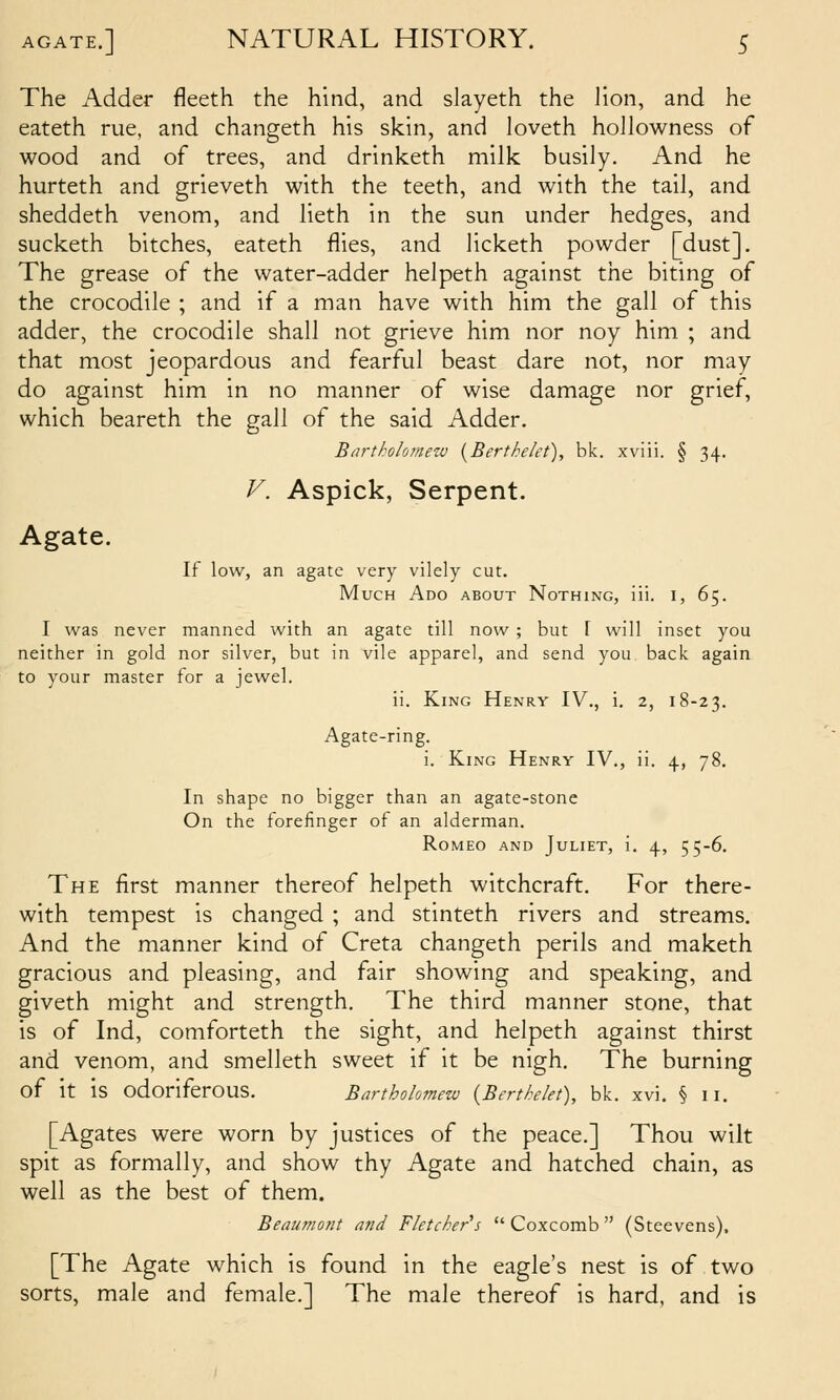 The Adder fleeth the hind, and slayeth the lion, and he eateth rue, and changeth his skin, and loveth hoJlowness of wood and of trees, and drinketh milk busily. And he hurteth and grieveth with the teeth, and with the tail, and sheddeth venom, and lieth in the sun under hedges, and sucketh bitches, eateth flies, and licketh powder [dust]. The grease of the water-adder helpeth against the biting of the crocodile ; and if a man have with him the gall of this adder, the crocodile shall not grieve him nor noy him ; and that most jeopardous and fearful beast dare not, nor may do against him in no manner of wise damage nor grief, which beareth the gall of the said Adder. Bartholometu {Bertheiet), bk. xviii. § 34. V. Aspick, Serpent. Agate. If low, an agate very vilely cut. Much Ado about Nothing, iii. i, 65. I was never manned with an agate till now ; but f will inset you neither in gold nor silver, but in vile apparel, and send you back again to your master for a jewel. ii. King Henry IV., i. 2, 18-23. Agate-ring. i. King Henry IV., ii. 4, 78. In shape no bigger than an agate-stone On the forefinger of an alderman. Romeo and Juliet, i. 4, 55-6. The first manner thereof helpeth witchcraft. For there- with tempest is changed ; and stinteth rivers and streams. And the manner kind of Creta changeth perils and maketh gracious and pleasing, and fair showing and speaking, and giveth might and strength. The third manner stone, that is of Ind, comforteth the sight, and helpeth against thirst and venom, and smelleth sweet if it be nigh. The burning of it is odoriferous. Bartholomew {Berthekt), bk. xvi. § 11. [Agates were worn by justices of the peace.] Thou wilt spit as formally, and show thy Agate and hatched chain, as well as the best of them. Beaumont and Fletcher''s  Coxcomb  (Steevens). [The Agate which is found in the eagle's nest is of two sorts, male and female.] The male thereof is hard, and is