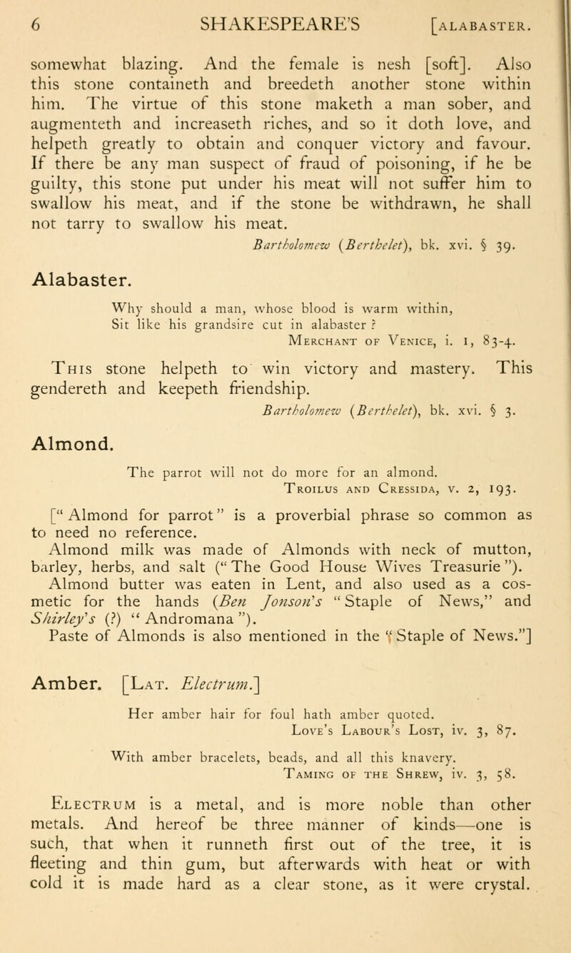 somewhat blazing. And the female is nesh [soft]. Also this stone containeth and breedeth another stone within him. The virtue of this stone maketh a man sober, and augmenteth and increaseth riches, and so it doth love, and helpeth greatly to obtain and conquer victory and favour. If there be any man suspect of fraud of poisoning, if he be guilty, this stone put under his meat will not suffer him to swallow his meat, and if the stone be withdrawn, he shall not tarry to swallow his meat. Bartholomew {Berthelet), bk. xvi. § 39. Alabaster. Why should a man, whose blood is warm within, Sit like his grandsire cut in alabaster ? Merchant of Venice, i. i, 83-4. This stone helpeth to win victory and mastery. This gendereth and keepeth friendship. Bartholomezv i^Berthelet\ bk. xvi. § 3. Almond. The parrot will not do more For an almond. Troilus and Cressida, v. 2, 193. [ Almond for parrot is a proverbial phrase so common as to need no reference. Almond milk was made of Almonds with neck of mutton, barley, herbs, and salt ( The Good House Wives Treasurie). Almond butter was eaten in Lent, and also used as a cos- metic for the hands {Ben Jonson's  Staple of News, and Shirley's (?)  Andromana ). Paste of Almonds is also mentioned in the  Staple of News.] Amber. [Lat. Electrum7\ Her amber hair for foul hath amber quoted. Love's Labour's Lost, iv. 3, 87. With amber bracelets, beads, and all this knavery. Taming of the Shrew, iv. 3, 58. Electrum is a metal, and is more noble than other metals. And hereof be three manner of kinds—^one is such, that when it runneth first out of the tree, it is fleeting and thin gum, but afterwards with heat or with cold it is made hard as a clear stone, as it were crystal.