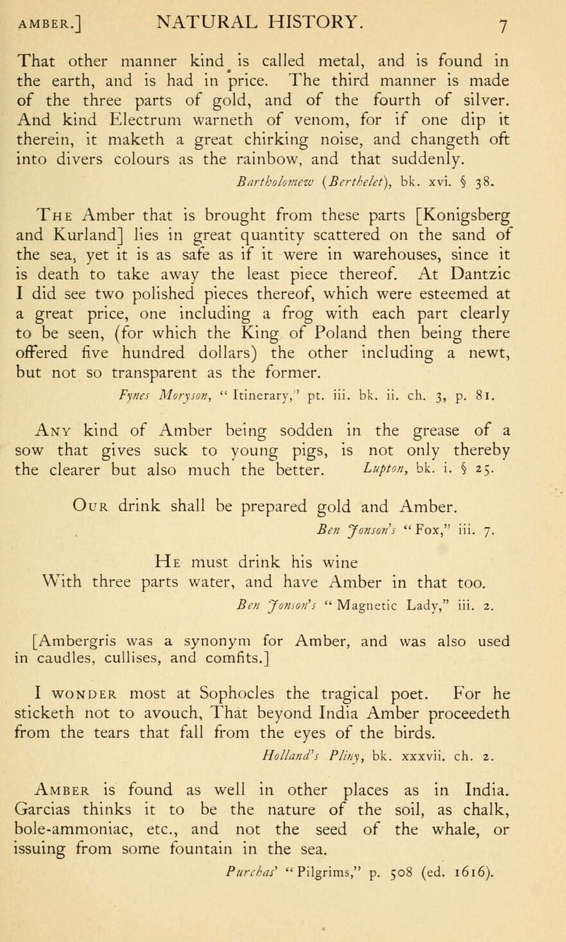 That other manner kind is called metal, and is found in the earth, and is had in price. The third manner is made of the three parts of gold, and of the fourth of silver. And kind Electrum warneth of venom, for if one dip it therein, it maketh a great chirking noise, and changeth oft into divers colours as the rainbow, and that suddenly. Bartholomew {Berthelet), bk. xvi. § 38. The Amber that is brought from these parts [Konigsberg and Kurland] lies in great quantity scattered on the sand of the seaj yet it is as safe as if it were in warehouses, since it is death to take away the least piece thereof. At Dantzic I did see two polished pieces thereof, which were esteemed at a great price, one including a frog with each part clearly to be seen, (for which the King of Poland then being there offered five hundred dollars) the other including a newt, but not so transparent as the former. Fynes Moryson,  Itinerary,' pt. iii. bk. ii. ch. 3, p. 81. Any kind of Amber being sodden in the grease of a sow that gives suck to young pigs, is not only thereby the clearer but also much the better. Lupton, bk. i. § 25. Our drink shall be prepared, gold and Amber, Ben Jon5071 s  Fox, iii. 7. He must drink his wine With three parts water, and have Amber in that too. Ben Jomon's  Magnetic Lady, iii. 2. [Ambergris was a synonym for Amber, and was also used in caudles, cullises, and comfits.] I WONDER most at Sophocles the tragical poet. For he sticketh not to avouch, That beyond India Amber proceedeth from the tears that fall from the eyes of the birds. Holland's Pliny, bk. xxxvii. ch. 2. Amber is found as well in other places as in India. Garcias thinks it to be the nature of the soil, as chalk, bole-ammoniac, etc., and not the seed of the whale, or issuing from some fountain in the sea. Purchas' Pilgrims, p. 508 (ed. 1616).