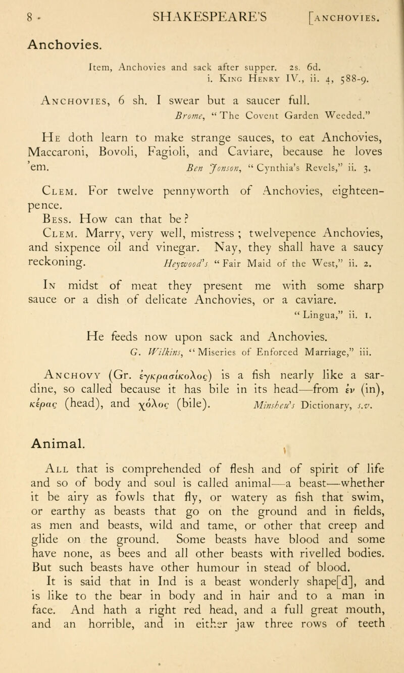 Anchovies. Item, Anchovies and sack after supper. 2s. 6d. i. King Henry IV., ii. 4, 588-9. Anchovies, 6 sh. I swear but a saucer full. Brofnc,  The Coveiit Garden Weeded. He doth learn to make strange sauces, to eat Anchovies, Maccaroni, Bovoli, Fagioli, and Caviare, because he loves em. Ben Jonsofi,  Cynthia's Revels, ii. 3, Clem. For twelve pennyworth of Anchovies, eighteen- pence. Bess. How can that be .^ Clem. Marry, very well, mistress ; twelvepence Anchovies, and sixpence oil and vinegar. Nay, they shall have a saucy reckoning. Heyzvoofs  Fair Maid of the West, ii. 2. In midst of meat they present me with some sharp sauce or a dish of delicate Anchovies, or a caviare.  Lingua, ii. I. He feeds now upon sack and Anchovies. G. Wilkhis, Miseries of Enforced Marriage, iii. Anchovy (Gr. ijKpaaiKoXoc;) is a fish nearly like a sar- dine, so called because it has bile in its head—from ev (in), KepaQ (head), and ^6Xoc (bile). Minsheu's Dictionary, s.v. Animal. All that is comprehended of flesh and of spirit of life and so of body and soul is called animal—a beast^—whether it be airy as fowls that fly, or watery as fish that swim, or earthy as beasts that go on the ground and in fields, as men and beasts, wild and tame, or other that creep and glide on the ground. Some beasts have blood and some have none, as bees and all other beasts with riveiled bodies. But such beasts have other humour in stead of blood. It is said that in Ind is a beast wonderly shape[d], and is like to the bear in body and in hair and to a man in face. And hath a right red head, and a full great mouth, and an horrible, and in either jaw three rows of teeth