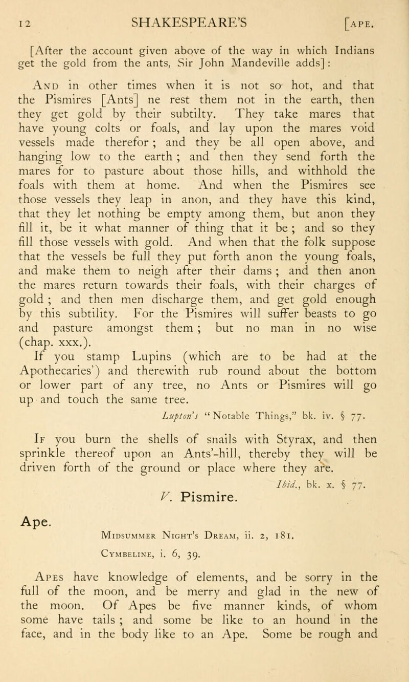 [After the account given above of the way in which Indians get the gold from the ants, Sir John Mandeville adds]: AxD in other times when it is not so hot, and that the Pismires [Ants] ne rest them not in the earth, then they get gold by their subtilty. They take mares that have young colts or foals, and lay upon the mares void vessels made therefor; and they be all open above, and hanging low to the earth; and then they send forth the mares for to pasture about those hills, and withhold the foals with them at home. And when the Pismires see those vessels they leap in anon, and they have this kind, that they let nothing be empty among them, but anon they fill it, be it what manner of thing that it be ; and so they fill those vessels with gold. And when that the folk suppose that the vessels be full they put forth anon the young foals, and make them to neigh after their dams ; and then anon the mares return towards their foals, with their charges of gold ; and then men discharge them, and get gold enough by this subtility. For the Pismires will suffer beasts to go and pasture amongst them ; but no man in no wise (chap. XXX.). If you stamp Lupins (which are to be had at the Apothecaries') and therewith rub round about the bottom or lower part of any tree, no Ants or Pismires will go up and touch the same tree. Lupton 5 Notable Things, bk. iv. § 77. If you burn the shells of snails with Styrax, and then sprinkle thereof upon an Ants'-hill, thereby they will be driven forth of the ground or place where they ai^e. Ibid., bk. X. § 77. V. Pismire. Ape. Midsummer Night's Dream, ii. 2, 181. Cymbeline, i. 6, 39. Apes have knowledge of elements, and be sorry in the full of the moon, and be merry and glad in the new of the moon. Of Apes be five manner kinds, of whom some have tails ; and some be like to an hound in the face, and in the body like to an Ape. Some be rough and