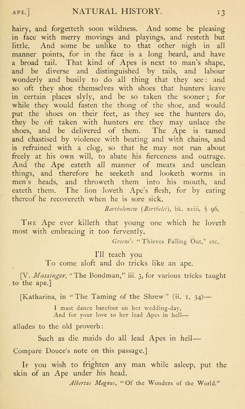 hairy, and forgetteth soon wildness. And some be pleasing in face with merry movings and playings, and resteth but little. And some be unlike to that other nigh in all manner points, for in the face is a long beard, and have a broad tail. That kind of Apes is next to man's shape, and be diverse and distinguished by tails, and labour wonderly and busily to do all thing that they see: and so oft they shoe themselves v^^ith shoes that hunters leave in certain places slyly, and be so taken the sooner ; for while they would fasten the thong of the shoe, and would put the shoes on their feet, as they see the hunters do. they be oft taken with hunters ere they may unlace the shoes, and be delivered of them. The Ape is tamed and chastised by violence with beating and with chains, and is refrained with a clog, so that he may not run about freely at his own will, to abate his fierceness and outrage. And the Ape eateth all manner of meats and unclean things, and therefore he seeketh and looketh worms in men's heads, and throweth them into his mouth, and eateth them. The lion loveth Ape's flesh, for by eating thereof he recovereth when he is sore sick. Bartholofnew (^Berthelet), bk. xviii. § 96. The Ape ever killeth that young one which he loveth most with embracing it too fervently. Greene's  Thieves Falling Out, etc. I'll teach you To come aloft and do tricks like an ape. [V. Massinger, The Bondman, iii. 3, for various tricks taught to the ape.] [Katharina, in The Taming of the Shrew (ii. i, 34)— I must dance barefoot on her wedding-day, And for your love to her lead Apes in hell— alludes to the old proverb : Such as die maids do all lead Apes in hell— Compare Douce's note on this passage.] If you wish to frighten any man while asleep, put the skin of an Ape under his head. Albertus Magnus,  Of the Wonders of the World.