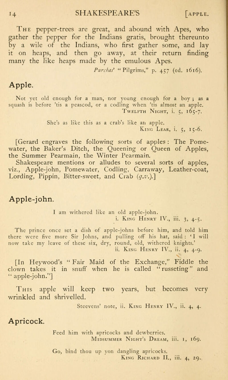The pepper-trees are great, and abound with Apes, who gather the pepper for the Indians gratis, brought thereunto by a wile of the Indians, who first gather some, and lay it on heaps, and then go away, at their return finding many the like heaps made by the emulous Apes. Purchas' Pilgrims, p. 457 (ed. 1616). Apple. Not yet old enough for a man, nor young enough for a boy ; as a squash is before 'tis a peascod, or a codling when 'tis almost an apple. Twelfth Night, i. 5, 165-7. She's as like this as a crab's like an apple. King Lear, i. 5, 15-6. [Gerard engraves the foUowins; sorts of apples : The Pome- water, the Baker^s Ditch, the Queening or Queen of Apples, the Summer Pearmain, the Winter Pearmain. Shakespeare mentions or alludes to several sorts of apples, viz., Apple-john, Pomevvater, Codling, Carravvay, Leather-coat, Lording, Pippin, Bitter-sweet, and Crab (^.'t'.).] Apple-john. I am withered like an old apple-john. i. King Henry IV., iii. 3, 4-5. The prince once set a dish of apple-johns before him, and told him there were five more Sir Johns, and pulling off his hat, said: 'I will now take my leave of these six, dry, round, old, withered knights.' ii. King Henry TV., ii. 4, 4-9. [In Heywood's  Fair Maid of the Exchange, Fiddle the clown takes it in snuff when he is called russeting and  apple-john.] This apple will keep two years, but becomes very wrinkled and shrivelled. Steevens' note, ii. King Henry IV., ii. 4, 4. Apricock. Feed him with apricocks and dewberries. Midsummer Night's Dream, iii. 1, 169. Go, bind thou up yon dangling apricocks. King Richard II., iii. 4, 29.