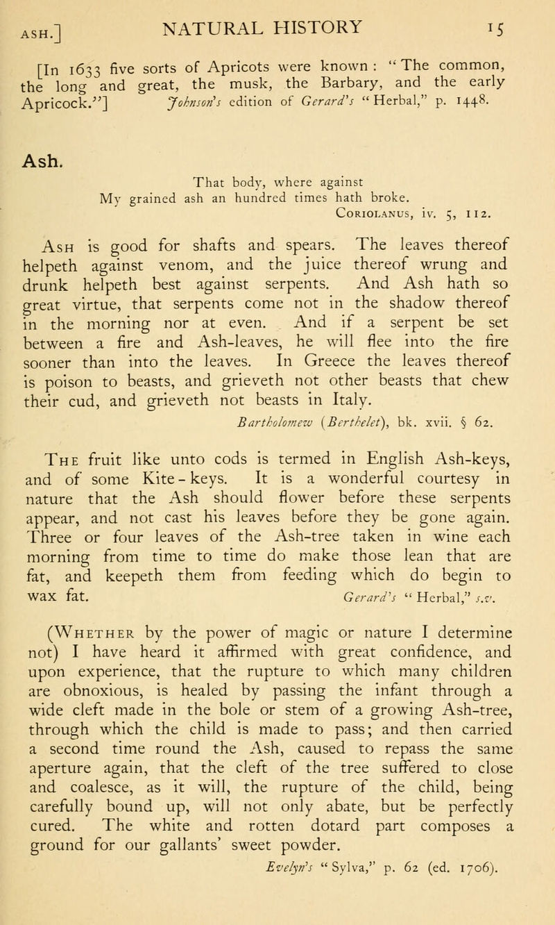 [In 1633 five sorts of Apricots were known :  The common, the long and great, the musk, the Barbary, and the early Apricock.-] Johnsojis edition of Gerard's Herbal, p. 1448. Ash. That body, where against My grained ash an hundred times hath broke. CORIOLANUS, iv, 5, 112. Ash is good for shafts and spears. The leaves thereof helpeth against venom, and the juice thereof wrung and drunk helpeth best against serpents. And Ash hath so great virtue, that serpents come not in the shadow thereof in the morning nor at even. And if a serpent be set between a fire and Ash-leaves, he will flee into the fire sooner than into the leaves. In Greece the leaves thereof is poison to beasts, and grieveth not other beasts that chew their cud, and grieveth not beasts in Italy. Bartholomew {Bertkelet), blc. xvii. § 62. The fruit like unto cods is termed in English Ash-keys, and of some Kite - keys. It is a wonderful courtesy in nature that the Ash should flower before these serpents appear, and not cast his leaves before they be gone again. Three or four leaves of the Ash-tree taken in wine each morning from time to time do make those lean that are fat, and keepeth them from feeding which do begin to wax fat. Gerard's  Herbal, s.-j. (Whether by the power of magic or nature I determine not) I have heard it affirmed with great confidence, and upon experience, that the rupture to which many children are obnoxious, is healed by passing the infant through a wide cleft made in the bole or stem of a growing Ash-tree, through which the child is made to pass; and then carried a second time round the Ash, caused to repass the same aperture again, that the cleft of the tree sufi^ered to close and coalesce, as it will, the rupture of the child, being carefully bound up, will not only abate, but be perfectly cured. The white and rotten dotard part composes a ground for our gallants' sweet powder. Evelyn's  Sylva,'' p. 62 (ed. 1706).
