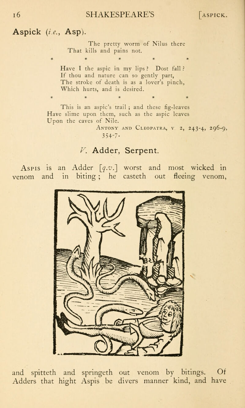 Aspick {i.e., Asp). The pretty worm of Nilus there That kills and pains not. # # # # * Have T the aspic in my lips ? Dost fall r If thou and nature can so gently part, The stroke of death is as a lover's pinch, Which hurts, and is desired. ***** This is an aspic's trail ; and these fig-leaves Have slime upon them, such as the aspic leaves Upon the caves ot Nile. Antony and Cleopatra, v 2, 243-4, 296-9, 354-7- F. Adder, Serpent. Aspis is an Adder [^.i'.] worst and most wicked in venom and in biting ; he casteth out fleeing venom, and spitteth and springeth out venom by bitings. Of Adders that hight Aspis be divers manner kind, and have