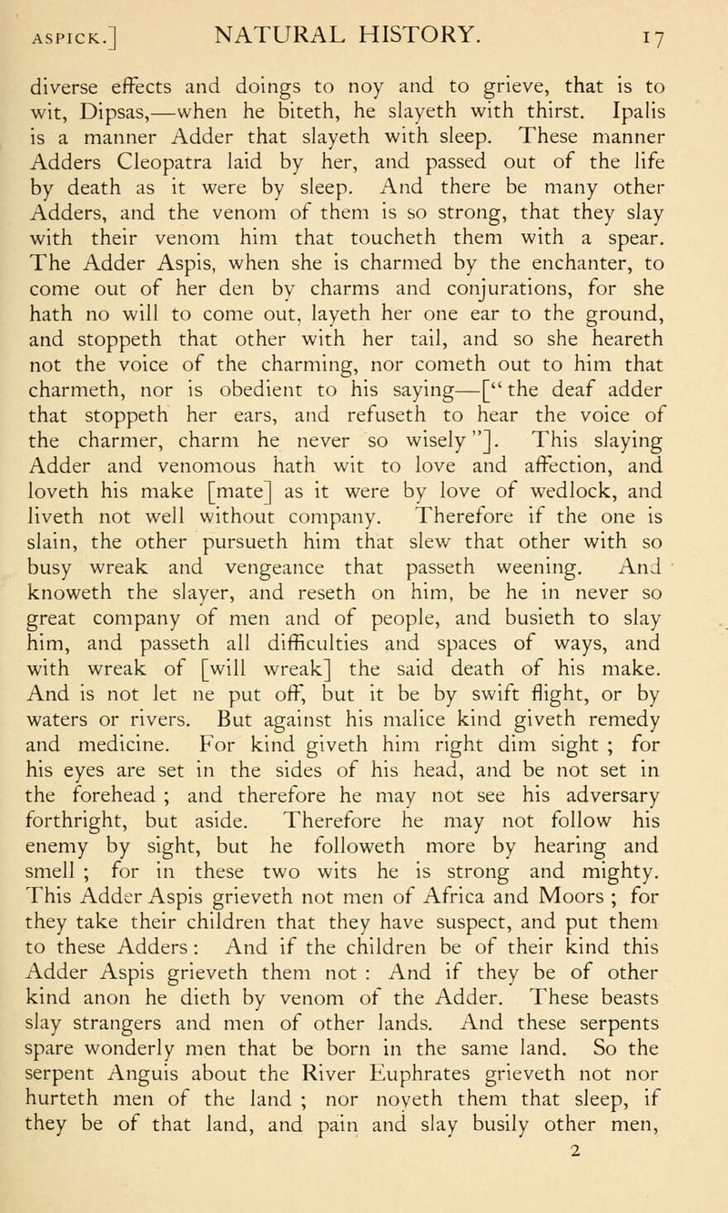 diverse effects and doings to noy and to grieve, that is to wit, Dipsas,—when he biteth, he slayeth with thirst. Ipalis is a manner Adder that slayeth with sleep. These manner Adders Cleopatra laid by her, and passed out of the life by death as it were by sleep. And there be many other Adders, and the venom of them is so strong, that they slay with their venom him that toucheth them with a spear. The Adder Aspis, when she is charmed by the enchanter, to come out of her den by charms and conjurations, for she hath no will to come out, layeth her one ear to the ground, and stoppeth that other with her tail, and so she heareth not the voice of the charming, nor cometh out to him that charmeth, nor is obedient to his saying—[ the deaf adder that stoppeth her ears, and refuseth to hear the voice of the charmer, charm he never so wisely]. This slaying Adder and venomous hath wit to love and affection, and loveth his make [mate] as it were by love of wedlock, and liveth not well without company. Therefore if the one is slain, the other pursueth him that slew that other with so busy wreak and vengeance that passeth weening. And knoweth the slayer, and reseth on him, be he in never so great company of men and of people, and busieth to slay him, and passeth all difficulties and spaces of ways, and with wreak of [will wreak] the said death of his make. And is not let ne put off, but it be by swift flight, or by waters or rivers. But against his malice kind giveth remedy and medicine. For kind giveth him right dim sight ; for his eyes are set in the sides of his head, and be not set in the forehead ; and therefore he may not see his adversary forthright, but aside. Therefore he may not follow his enemy by sight, but he foUoweth more by hearing and smell ; for in these two wits he is strong and mighty. This Adder Aspis grieveth not men of Africa and Moors ; for they take their children that they have suspect, and put them to these Adders : And if the children be of their kind this Adder Aspis grieveth them not : And if they be of other kind anon he dieth by venom of the Adder. These beasts slay strangers and men of other lands. And these serpents spare wonderly men that be born in the same land. So the serpent Anguis about the River Euphrates grieveth not nor hurteth men of the land ; nor noyeth them that sleep, if they be of that land, and pain and slay busily other men, 2