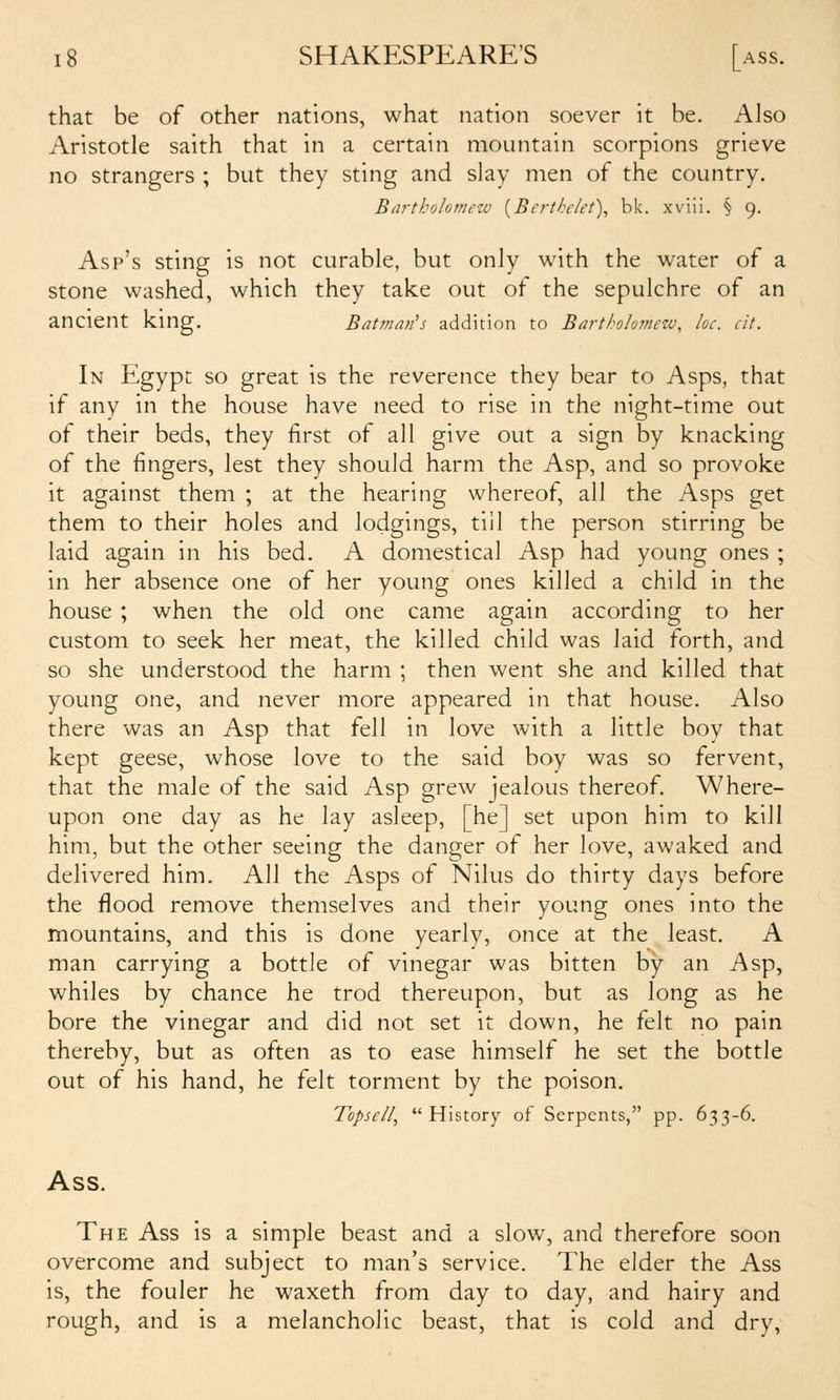that be of other nations, what nation soever it be. Also Aristotle saith that in a certain mountain scorpions grieve no strangers ; but they sting and slay men of the country, Bartholomezv {Berthe/et), bk. xviii. § 9. Asp's sting is not curable, but only with the water of a stone washed, which they take out of the sepulchre of an ancient king. Batman's addition to Bartholutnew, he. cit. In Egypt so great is the reverence they bear to Asps, that if any in the house have need to rise in the night-time out of their beds, they first of all give out a sign by knacking of the fingers, lest they should harm the Asp, and so provoke it against them ; at the hearing whereof, all the Asps get them to their holes and lodgings, till the person stirring be laid again in his bed. A domestical Asp had young ones ; in her absence one of her young ones killed a child in the house ; when the old one came again according to her custom to seek her meat, the killed child was laid forth, and so she understood the harm ; then went she and killed that young one, and never more appeared in that house. Also there was an Asp that fell in love with a little boy that kept geese, whose love to the said boy was so fervent, that the male of the said Asp grew jealous thereof. Where- upon one day as he lay asleep, [he] set upon him to kill him, but the other seeing the danger of her love, awaked and delivered him. All the Asps of Nilus do thirty days before the flood remove themselves and their young ones into the mountains, and this is done yearly, once at the least. A man carrying a bottle of vinegar was bitten by an Asp, whiles by chance he trod thereupon, but as long as he bore the vinegar and did not set it down, he felt no pain thereby, but as often as to ease himself he set the bottle out of his hand, he felt torment by the poison. Topscil, History of Serpents, pp. 633-6. Ass. The Ass is a simple beast and a slow, and therefore soon overcome and subject to man's service. The elder the Ass is, the fouler he waxeth from day to day, and hairy and rough, and is a melancholic beast, that is cold and dry,