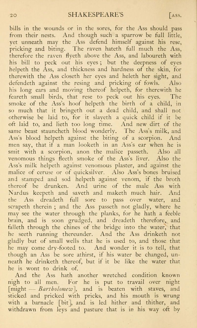 bills in the wounds or in the sores, for the Ass should pass from their nests. And though such a sparrow be full little, vet unneath may the Ass defend himself against his rese, pricking and biting. The raven hateth full much the Ass, therefore the raven flyeth above the Ass, and laboureth with his bill to peck out his eyes ; but the deepness of eyes helpeth the Ass, and thickness and hardness of the skin, for therewith the Ass closeth her eyes and heleth her sight, and defendeth against the resing and pricking of fowls. Also his long ears and moving thereof helpeth, for therewith he feareth small birds, that rese to peck out his eyes. The smoke of the Ass's hoof helpeth the birth of a child, in so much that it bringeth out a dead child, and shall not otherwise be laid to, for it slayeth a quick child if it be oft laid to, and lieth too long time. And new dirt of the same beast stauncheth blood wonderly. The Ass's milk, and Ass's blood helpeth against the biting of a scorpion. And men say, that if a man looketh in an Ass's ear when he is smit with a scorpion, anon the malice passeth. Also all venomous things fieeth smoke of the Ass's liver. Also the Ass's milk helpeth against venomous plaster, and against the malice of ceruse or of quicksilver. Also Ass's bones bruised and stamped and sod helpeth against venom, if the broth thereof be drunken. And urine of the male Ass with Nardus keepeth and saveth and maketh much hair. And the Ass dreadeth full sore to pass over water, and scrapeth therein ; and the Ass passeth not gladly, where he may see the water through the planks, for he hath a feeble brain, and is soon grudged, and dreadeth therefore, and falleth through the chines of the bridge into the water, that he seeth running thereunder. And the Ass drinketh not gladly but of small wells that he is used to, and those, that he may come dry-footed to. And wonder it is to tell, that though an Ass be sore athirst, if his water be changed, un- neath he drinketh thereof, but if it be like the water that he is wont to drink of And the Ass hath another wretched condition known nigh to all men. For he is put to travail over night [might — Bartholomew^ and is beaten with staves, and sticked and pricked with pricks, and his mouth is wrung with a barnacle [bit], and is led hither and thither, and withdrawn from leys and pasture that is in his way oft by