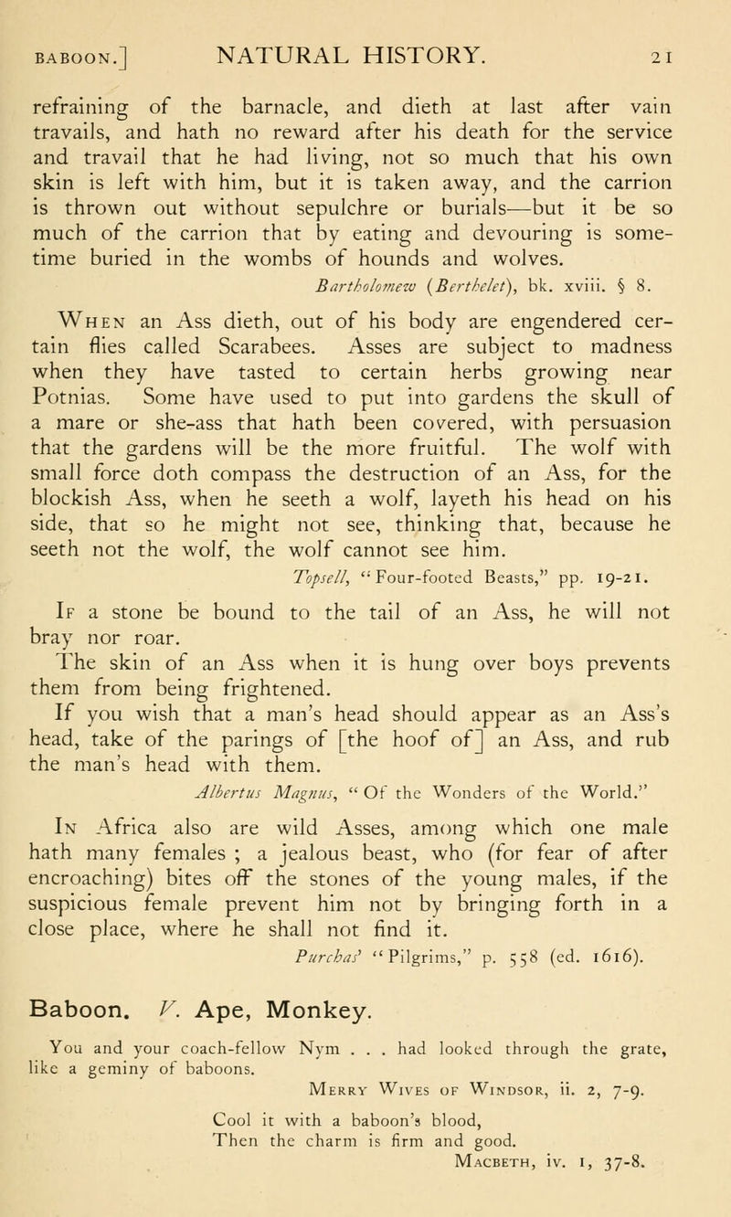 refraining of the barnacle, and dieth at last after vain travails, and hath no reward after his death for the service and travail that he had living, not so much that his own skin is left with him, but it is taken away, and the carrion is thrown out without sepulchre or burials—but it be so much of the carrion that by eating and devouring is some- time buried in the wombs of hounds and wolves. Bartholomew (Berthelet), bk. xviii. § 8. When an Ass dieth, out of his body are engendered cer- tain flies called Scarabees. Asses are subject to madness when they have tasted to certain herbs growing near Potnias. Some have used to put into gardens the skull of a mare or she-ass that hath been covered, with persuasion that the gardens will be the more fruitfiil. The wolf with small force doth compass the destruction of an Ass, for the blockish Ass, when he seeth a wolf, layeth his head on his side, that so he might not see, thinking that, because he seeth not the wolf, the wolf cannot see him. Topsell, Four-footed Beasts, pp. 19-21. If a stone be bound to the tail of an Ass, he will not bray nor roar. The skin of an Ass when it is hung over boys prevents them from being frightened. If you wish that a man's head should appear as an Ass's head, take of the parings of [the hoof of] an Ass, and rub the man's head with them. Albertus Magnus,  Of the Wonders of the World.'' In Africa also are wild Asses, among which one male hath many females ; a jealous beast, who (for fear of after encroaching) bites off the stones of the young males, if the suspicious female prevent him not by bringing forth in a close place, where he shall not find it. Pi/rchds^ Pilgrims, p. 558 (ed. 1616). Baboon. V. Ape, Monkey. You and your coach-fellow Nym . . . had looked through the grate, like a geminy of baboons. Merry Wives of Windsor, ii. 2, 7-9. Cool it with a baboon's blood, Then the charm is firm and good, Macbeth, iv. i, 37-8.