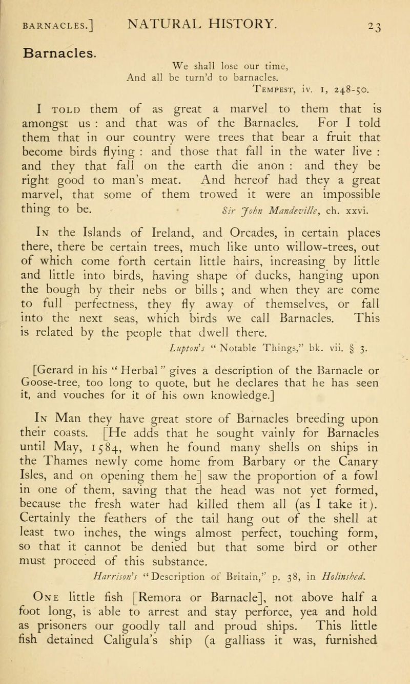 Barnacles. We shall lose our time, And all be turn'd to barnacles. Tempest, iv. i, 248-50. I TOLD them of as great a marvel to them that is amongst us : and that was of the Barnacles. For I told them that in our country were trees that bear a fruit that become birds flying : and those that fall in the water live : and they that fall on the earth die anon : and they be right good to man's meat. And hereof had they a great marvel, that some of them trowed it were an impossible thing to be. Sir John Mandeville, ch. xxvi. In the Islands of Ireland, and Orcades, in certain places there, there be certain trees, much like unto willow-trees, out of which come forth certain little hairs, increasing by little and little into birds, having shape of ducks, hanging upon the bough by their nebs or bills ; and when they are come to full perfectness, they fly away of themselves, or fall into the next seas, which birds we call Barnacles. This is related by the people that dwell there. Luptoti's  Notable Things, bk. vii. § 3. [Gerard in his  Herbal gives a description o{ the Barnacle or Goose-tree, too long to quote, but he declares that he has seen it, and vouches for it of his own knowledge.] In Man they have great store of Barnacles breeding upon their coasts. [He adds that he sought vainly for Barnacles until May, 1584, when he found many shells on ships in the Thames newly come home from Barbary or the Canary Isles, and on opening them he] saw the proportion of a fowl in one of them, saving that the head was not yet formed, because the fresh water had killed them all (as I take it). Certainly the feathers of the tail hang out of the shell at least two inches, the wings almost perfect, touching form, so that it cannot be denied but that some bird or other must proceed of this substance. Hnrrisori's Description of Britain, p. 38, in Holinsked. One little fish [Remora or Barnacle], not above half a foot long, is able to arrest and stay perforce, yea and hold as prisoners our goodly tall and proud ships. This little fish detained Caligula's ship (a galliass it was, furnished