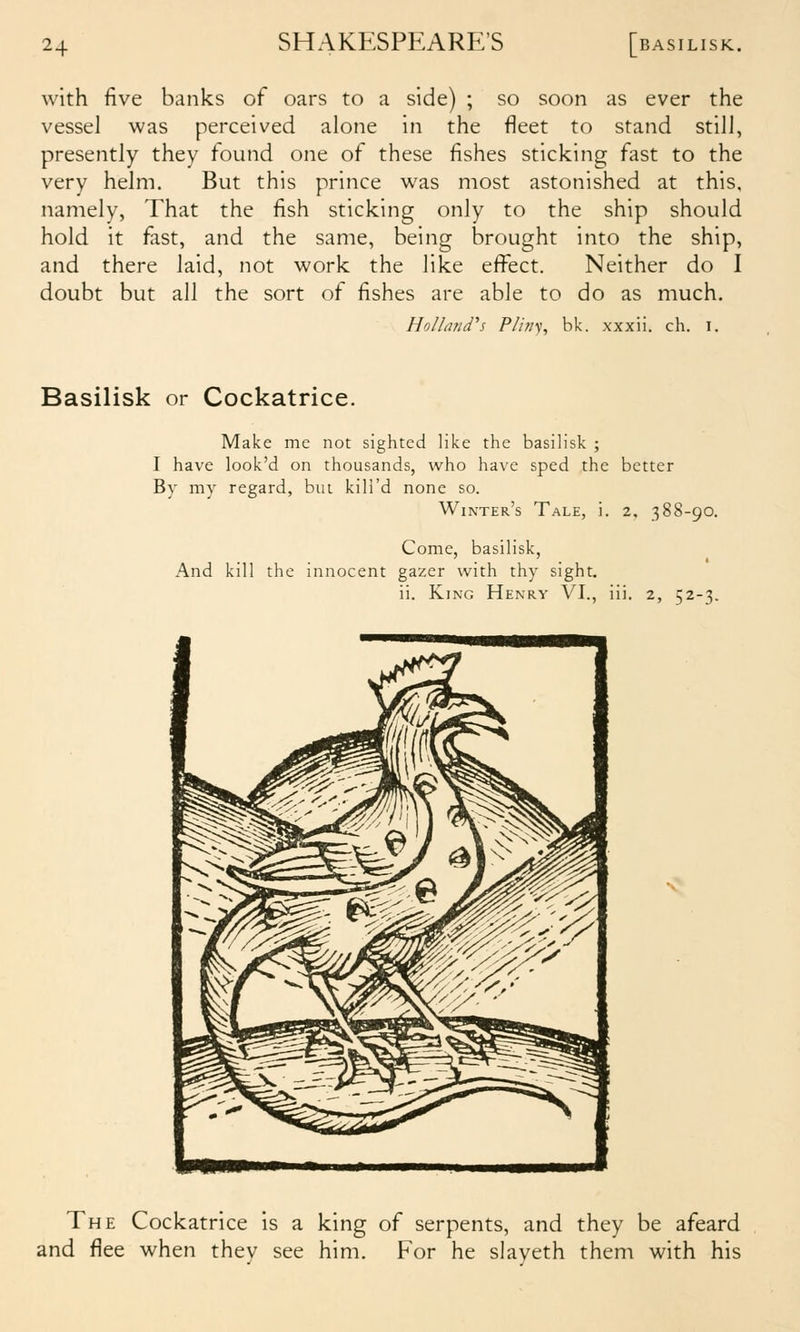 with five banks of oars to a side) ; so soon as ever the vessel was perceived alone in the fleet to stand still, presently they found one of these fishes sticking fast to the very helm. But this prince was most astonished at this, namely, That the fish sticking only to the ship should hold it fast, and the same, being brought into the ship, and there laid, not work the like effect. Neither do I doubt but all the sort of fishes are able to do as much. Holland''5 Pliny, bk. xxxii. ch. i. Basilisk or Cockatrice. Make me not sighted like the basilisk ; I have look'd on thousands, who have sped the better By my regard, but kill'd none so. Winter's Tale, i. 2, 388-90. Come, basilisk, And kill the innocent gazer with thy sight. ii. King Henry VI., iii. 2, 52-3. The Cockatrice is a king of serpents, and they be afeard and flee when thev see him. For he slaveth them with his