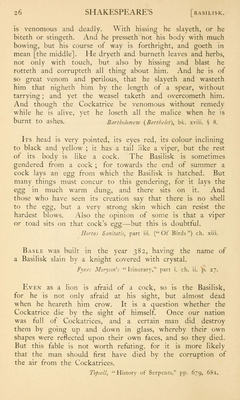 is venomous and deadly. With hissing he slayeth, or he biteth or stingeth. And he presseth not his body with much bowing, but his course of way is forthright, and goeth in mean [the middle]. He dryeth and burneth leaves and herbs, not only with touch, but also by hissing and blast he rotteth and corrupteth all thing about him. And he is of so great venom and perilous, that he slayeth and wasteth him that nigheth him by the length of a spear, without tarrying; and yet the weasel taketh and overcometh him. And though the Cockatrice be venomous without remedy while he is alive, yet he loseth all the malice when he is burnt to ashes. Bartholomew {Berthelet), bk. xviii. § 8. Its head is very pointed, its eyes red, its colour inclining to black and yellow ; it has' a tail like a viper, but the rest ot its body is like a cock. The Basilisk is sometimes gendered from a cock ; for towards the end of summer a cock lays an egg from which the Basilisk is hatched. But many things must concur to this gendering, for it lays the egg in much warm dung, and there sits on it. And those who have seen its creation say that there is no shell to the egg, but a very strong skin which can resist the hardest blows. Also the opinion of some is that a viper or toad sits on that cock's egg—but this is doubtful. llortus Sanitatis, part iii. (Of Birds) ch. xiii. Basle was built in the year 382, having the name of a Basilisk slain by a knight covered with crystal. Fynes Morysor:\<  Itinerary, part i. ch. ii. p. 27. Even as a lion is afraid of a cock, so is the Basilisk, for he is not only afraid at his sight, but almost dead when he heareth him crow. It is a question whether the Cockatrice die by the sight of himself. Once our nation was full of Cockatrices, and a certain man did destroy them by going up and down in glass, whereby their own shapes were reflected upon their own faces, and so they died. But this fable is not worth refuting, for it is more likely that the man should first have died bv the corruption of the air from the Cockatrices. Topsell, History of Serpents, pp. 679, 681.