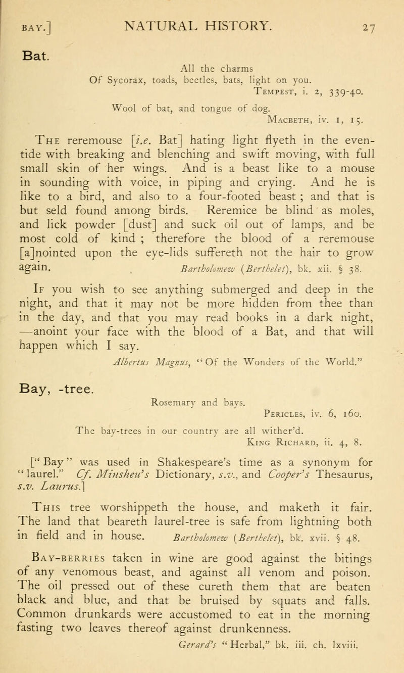 Bat. All the charms Of Sycorax, toads, beetles, bats, light on you. Tempest, i. 2, 339-40. Wool of bat, and tongue of dog. Macbeth, iv. i, 15. The reremouse [z>. Bat] hating light flyeth in the even- tide with breaking and blenching and swift moving, with full small skin of her wings. And is a beast like to a mouse in sounding with voice, in piping and crying. And he is like to a bird, and also to a four-footed beast ; and that is but seld found among birds. Reremice be blind as moles, and lick powder [dust] and suck oil out of lamps, and be most cold of kind ; therefore the blood of a reremouse [a]nointed upon the eve-lids suffereth not the hair to grow again. Bartholomew {BertMet), bk. xii. § 38. If you wish to see anything submerged and deep in the night, and that it may not be more hidden from thee than in the day, and that you may read books in a dark night, —anoint your face with the blood of a Bat, and that will happen which I say. Albertus Magnus^ Of the Wonders of the World. Bay, -tree. Rosemary and bays. Pericles, iv. 6, 160. The bav-trees in oar country are all wither'd. King Richard, ii. \, 8. [Bay was used in Shakespeare's time as a synonym for  laurel. Cf. Minsheii^s Dictionary, s.v., and Cooper''s Thesaurus, s.v. Laiirus\ This tree worshippeth the house, and maketh it fair. The land that beareth laurel-tree is safe from lightning both in field and in house. Bartholomew {Berthlet), bk. xvii. § 48. Bay-berries taken in wine are good against the bitings of any venomous beast, and against all venom and poison. The oil pressed out of these cureth them that are beaten black and blue, and that be bruised by squats and falls. Common drunkards were accustomed to eat in the morning tasting two leaves thereof against drunkenness. Gerard's  Herbal, bk. iii. ch. Ixviii.