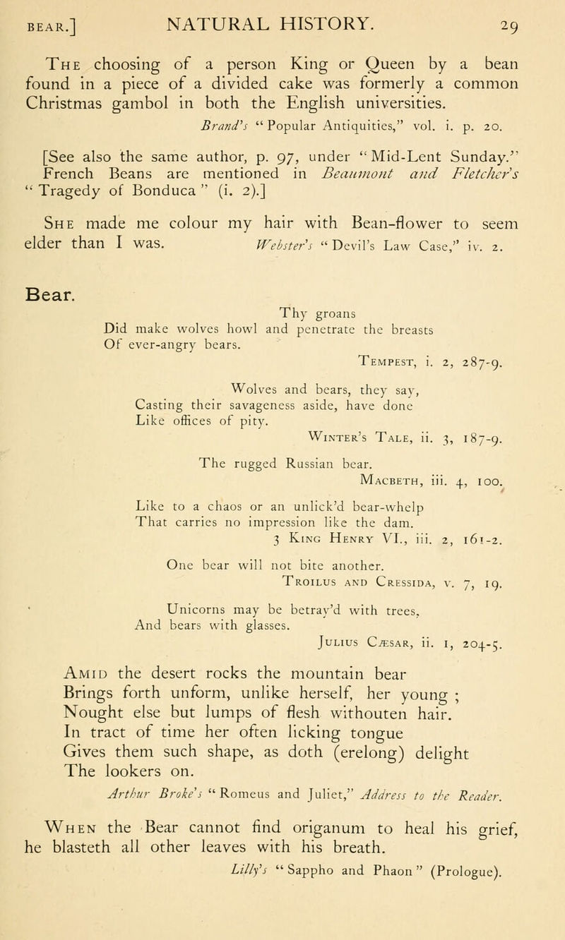 The choosing of a person King or Queen by a bean found in a piece of a divided cake was formerly a common Christmas gambol in both the English universities. Brandos  Popular Antiquities, vol. i. p. 20. [See also the same author, p. 97, under Mid-Lent Sunday. French Beans are mentioned in Beaumont and Fletcher's  Tragedy of Bonduca  (i. 2).] She made me colour my hair with Bean-flower to seem elder than I was. Websters Devil's Law Case, iv. 2. Bear. Thy groans Did make w^olves howl and penetrate the breasts Of ever-angry bears. Tempest, i. 2, 287-9. Wolves and bears, they say, Casting their savageness aside, have done Like offices of pity. Winter's Tale, ii. 3, 187-9. The rugged Russian bear. Macbeth, iii. 4, 100. Like to a chaos or an unlick'd bear-whelp That carries no impression like the dam. 3 King Henry VI., iii. 2, 161-2. One bear will not bite another. Troilus and Cressida, v. 7, 19. Unicorns may be betray'd with trees. And bears with glasses. Julius C^sar, ii. i, 204-5. Amid the desert rocks the mountain bear Brings forth unform, unlike herself, her young ; Nought else but lumps of flesh withouten hair. In tract of time her often licking tongue Gives them such shape, as doth (erelong) delight The lookers on. Arthur Broke's  Romeus and Juliet, Address to the Reader. When the Bear cannot find origanum to heal his grief, he blasteth all other leaves with his breath. Lillfs  Sappho and Phaon  (Prologue).