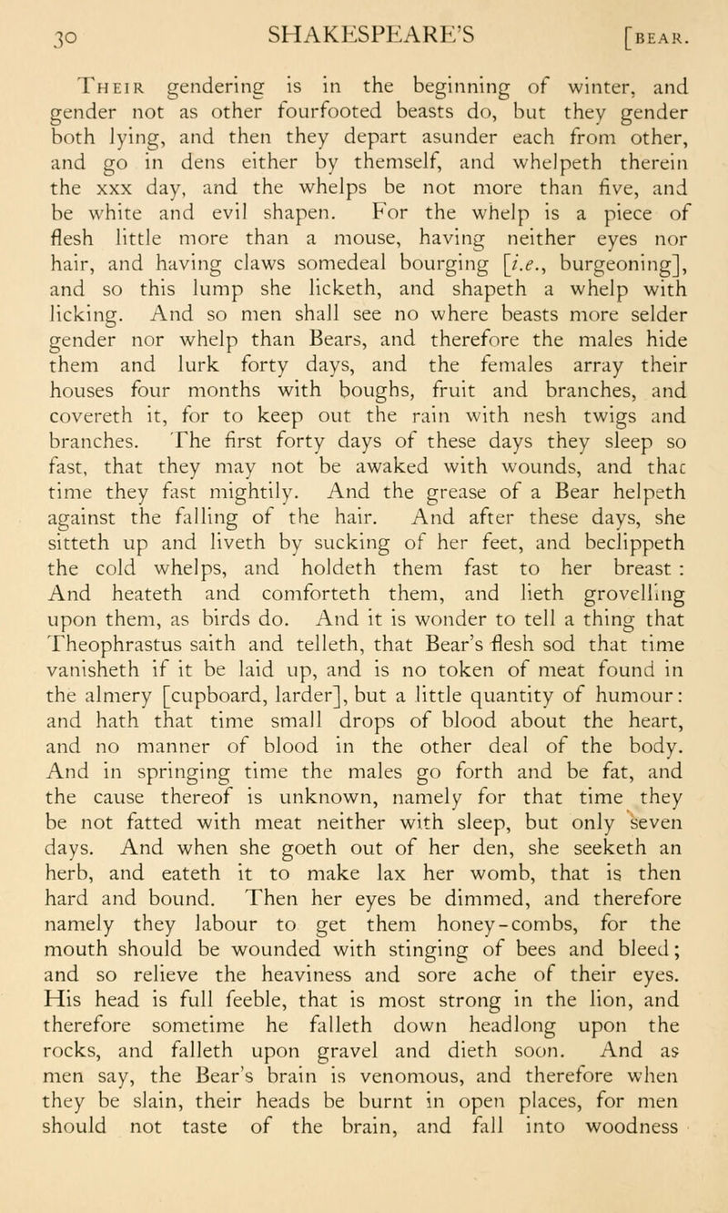 Their gendering is in the beginning of winter, and gender not as other fourfooted beasts do, but they gender both lying, and then they depart asunder each from other, and go in dens either by themself, and whelpeth therein the XXX day, and the whelps be not more than five, and be white and evil shapen. For the whelp is a piece of flesh little more than a mouse, having neither eyes nor hair, and having claws somedeal bourging [i.e., burgeoning], and so this kmip she licketh, and shapeth a whelp with licking. And so men shall see no where beasts more selder gender nor whelp than Bears, and therefore the males hide them and lurk forty days, and the females array their houses four months with boughs, fruit and branches, and covereth it, for to keep out the rain with nesh twigs and branches. The first forty days of these days they sleep so fast, that they may not be awaked with wounds, and thac time they fast mightily. And the grease of a Bear helpeth against the falling of the hair. And after these days, she sitteth up and liveth by sucking of her feet, and beclippeth the cold whelps, and holdeth them fast to her breast : And heateth and comforteth them, and lieth grovelling upon them, as birds do. And it is wonder to tell a thing that Theophrastus saith and telleth, that Bear's flesh sod that time vanisheth if it be laid up, and is no token of meat found in the almery [cupboard, larder], but a little quantity of humour: and hath that time small drops of blood about the heart, and no manner of blood in the other deal of the body. And in springing time the males go forth and be fat, and the cause thereof is unknown, namely for that time they be not fatted with meat neither with sleep, but only seven days. And when she goeth out of her den, she seeketh an herb, and eateth it to make lax her womb, that is then hard and bound. Then her eyes be dimmed, and therefore namely they labour to get them honey-combs, for the mouth should be wounded with stinging of bees and bleed; and so relieve the heaviness and sore ache of their eyes. His head is full feeble, that is most strong in the lion, and therefore sometime he falleth down headlong upon the rocks, and falleth upon gravel and dieth soon. And as men say, the Bear's brain is venomous, and therefore when they be slain, their heads be burnt in open places, for men should not taste of the brain, and fall into woodness