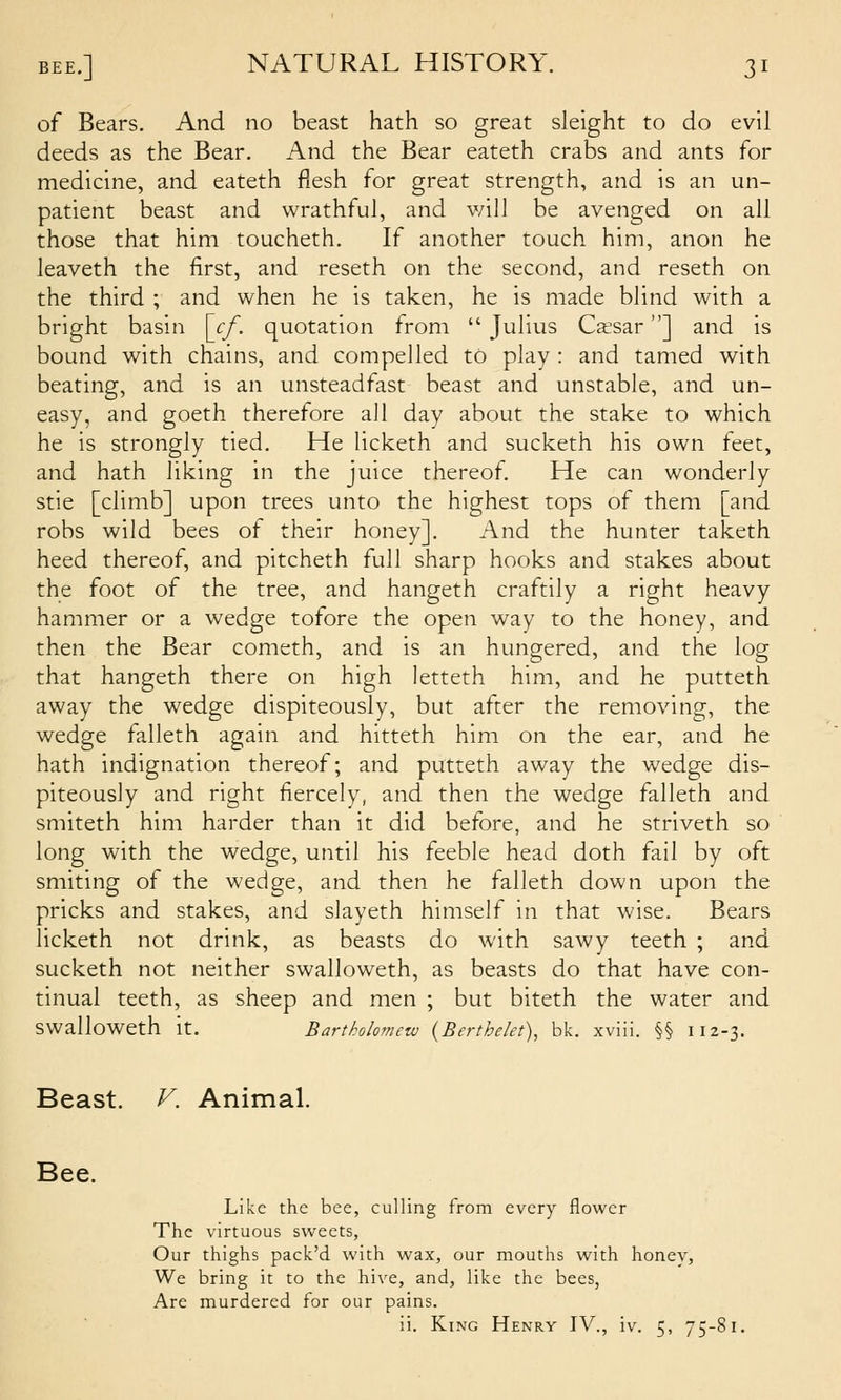 of Bears. And no beast hath so great sleight to do evil deeds as the Bear. And the Bear eateth crabs and ants for medicine, and eateth flesh for great strength, and is an un- patient beast and wrathful, and will be avenged on all those that him toucheth. If another touch him, anon he leaveth the first, and reseth on the second, and reseth on the third ; and when he is taken, he is made blind with a bright basin \j:f. quotation from Julius Caesar] and is bound with chains, and compelled to play : and tamed with beating, and is an unsteadfast beast and unstable, and un- easy, and goeth therefore all day about the stake to which he is strongly tied. He licketh and sucketh his own feet, and hath liking in the juice thereof. He can wonderly stie [climb] upon trees unto the highest tops of them [and robs wild bees of their honey]. And the hunter taketh heed thereof, and pitcheth full sharp hooks and stakes about the foot of the tree, and hangeth craftily a right heavy hammer or a wedge tofore the open way to the honey, and then the Bear cometh, and is an hungered, and the log that hangeth there on high letteth him, and he putteth away the wedge dispiteously, but after the removing, the wedge falleth again and hitteth him on the ear, and he hath indignation thereof; and putteth away the wedge dis- piteously and right fiercely, and then the wedge falleth and smiteth him harder than it did before, and he striveth so long with the wedge, until his feeble head doth fail by oft smiting of the wedge, and then he falleth down upon the pricks and stakes, and slayeth himself in that wise. Bears licketh not drink, as beasts do with sawy teeth ; and sucketh not neither swalloweth, as beasts do that have con- tinual teeth, as sheep and men ; but biteth the water and swalloweth it. Bartholomew {Berthelet), bk, xviii. §§ 112-3. Beast. V. Animal. Bee. Like the bee, culling from every flower The virtuous sweets, Our thighs pack'd with wax, our mouths with honev, We bring it to the hive, and, like the bees, Are murdered for our pains. ii. King Henry IV., iv. 5, 75-81.