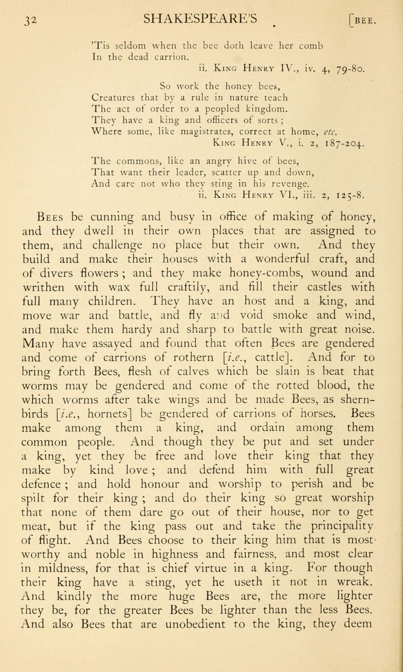 'Tis seldom when the bee doth leave her comb In the dead carrion. ii. King Henry IV., iv, 4, 79-80. So work the honey bees, Creatures that by a rule in nature teach The act of order to a peopled kingdom. They have a king and officers of sorts ; Where some, like magistrates, correct at home, etc. King Henry V., i. 2, 187-204.. The commons, like an angry hive of bees, That want their leader, scatter up and down. And care not who they sting in his revenge. ii. King Henry VI., iii. 2, 125-8. Bees be cunning and busy in office of making of honey, and they dwell in their own places that are assigned to them, and challenge no place but their own. And they build and make their houses with a wonderful craft, and of divers flowers ; and they make honey-combs, wound and writhen with wax full craftily, and fill their castles with full many children. They have an host and a king, and move war and battle, and fly a^'d void smoke and wind, and make them hardy and sharp to battle with great noise. Many have assayed and found that often Bees are gendered and come of carrions of rothern [/.^., cattle]. And for to bring forth Bees, flesh of calves which be slain is beat that worms may be gendered and come of the rotted blood, the which worms after take wings and be made Bees, as shern- birds [/>,, hornets] be gendered of carrions of horses. Bees make among them a king, and ordain among them common people. And though they be put and set under a king, yet they be free and love their king that they make by kind love ; and defend him with full great defence ; and hold honour and worship to perish and be spilt for their king ; and do their king so great worship that none of them dare go out of their house, nor to get meat, but if the king pass out and take the principality of flight. And Bees choose to their king him that is most' worthy and noble in highness and fairness, and most clear in mildness, for that is chief virtue in a king. For though their king have a sting, yet he useth it not in wreak. And kindly the more huge Bees are, the more lighter they be, for the greater Bees be lighter than the less Bees. And also Bees that are unobedient to the king, they deem