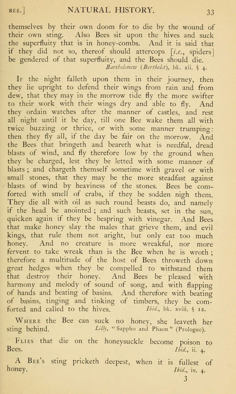 themselves by their own doom for to die by the wound of their own sting. Also Bees sit upon the hives and suck the superfluity that is in honey-combs. And it is said that if they did not so, thereof should attercops [i.e., spiders] be gendered of that superfluity, and the Bees should die. Barthokmezv {Berthelct), bk. xii. § 4.. If the night falleth upon them in their journey, then they lie upright to defend their wings from rain and from dew, that they may in the morrow tide fly the more swifter to their work with their wings dry and able to fly. And they ordain watches after the manner of castles, and rest all night until it be day, till one Bee wake them all with twice buzzing or thrice, or with some manner trumping: then they fly all, if the day be fair on the morrow. And the Bees that bringeth and beareth what is needful, dread blasts of wind, and fly therefore low by the ground when they be charged, lest they be letted with some manner of blasts ; and chargeth themself sometime with gravel or with small stones, that they may be the more steadfast against blasts of wind by heaviness of the stones. Bees be com- forted with smell of crabs, if they be sodden nigh them. They die all with oil as such round beasts do, and namely if the head be anointed ; and such beasts, set in the sun, quicken again if they be bespring with vinegar. And Bees that make honey slay the males that grieve them, and evil kings, that rule them not aright, but only eat too much honey. And no creature is more wreakful, nor more fervent to take wreak than is the Bee when he is wroth ; therefore a multitude of the host of Bees throweth down great hedges when they be compelled to withstand them that destroy their honey. And Bees be pleased with harmony and melody of sound of song, and with flapping of hands and beating of basins. And therefore with beating of basins, tinging and tinking of timbers, they be com- forted and called to the hives. Uitl, bk. xviii. § 12. Where the Bee can suck no honey, she leaveth her sting behind. Lilly, Sappho and Phaon  (Prologue). Flies that die on the honeysuckle become poison to Bees. Ibid., ii. 4. A Bee's sting pricketh deepest, when it is fullest of honey. ibid,^ iv. 4.