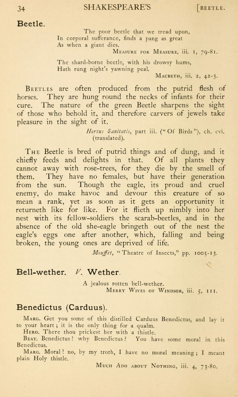 Beetle. The poor beetle that we tread upon, In corporal sufferance, finds a pang as great As when a giant dies. Measure for Measure, iii. i, 79-81. The shard-borne beetle, with his drowsy hums, Hath rung night's yawning peal. Macbeth, iii. 2, 42-3. Beetles are often produced from the putrid flesh of horses. They are hung round the necks of infants for their cure. The nature of the green Beetle sharpens the sight of those who behold it, and therefore carvers of jewels take pleasure in the sight of it. Hortus Sanitatis, part iii. (Of Birds), ch. cvi. (translated). The Beetle is bred of putrid things and of dung, and it chiefly feeds and delights in that. Of all plants they cannot away with rose-trees, for they die by the smell of them. They have no females, but have their generation from the sun. Though the eagle, its proud and cruel enemy, do make havoc and devour this creature of so mean a rank, yet as soon as it gets an opportunity it returneth like for like. For it flieth up nimbly into her nest with its fellow-soldiers the scarab-beetles, and in the absence of the old she-eagle bringeth out of the nest the eagle's eggs one after another, which, falling and being broken, the young ones are deprived of life. Moi/ffet, Theatre of Insects, pp. 1005-13. N Bell-wether. V. Wether. A jealous rotten bell-wether. Merry Wives of Windsor, iii. 5, iii. Benedictus (Carduus). Marg. Get you some of this distilled Carduus Benedictus, and lay it to your heart ; it is the only thing for a qualm. Hero. There thou prickest her with a thistle. Be.at. Benedictus! why Benedictus? You have some moral in this Benedictus. Marg. Moral! no, by my troth, I have no moral meaning; I meant plain Holy thistle. Much Ado about Nothing, iii. 4, 73-80.