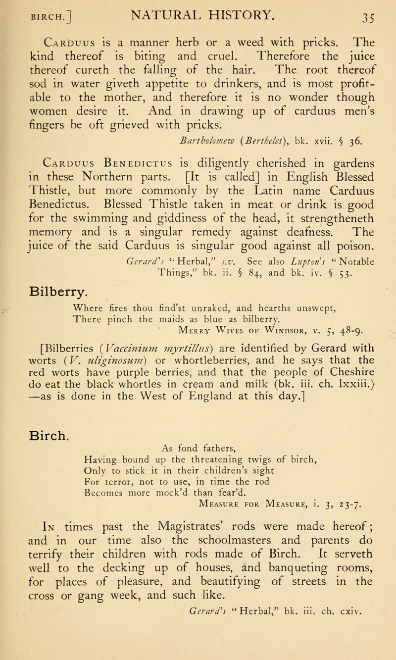 Carduus is a manner herb or a weed with pricks. The kind thereof is biting and cruel. Therefore the juice thereof cureth the falHng of the hair. The root thereof sod in water giveth appetite to drinkers, and is most profit- able to the mother, and therefore it is no wonder though women desire it. And in drawing up of carduus men's fingers be oft grieved with pricks. Bartholomew (Berthelet), bk. xvii. § 36. Carduus Benedictus is diligently cherished in gardens in these Northern parts. [It is called] in English Blessed Thistle, but more commonly by the Latin name Carduus Benedictus. Blessed Thistle taken in meat or drink is good for the swimming and giddiness of the head, it strengtheneth memory and is a singular remedy against deafness. The juice of the said Carduus is singular good against all poison. Gerard's  Herbal, s.v. Sec also Lupton's  Notable Things, bk. ii. § 84, and bk. iv. § 53. Bilberry. Where fires thou find'st unraked, and hearths unswept, There pinch the maids as blue as bilberry. Merry Wives of Windsor, v. 5, 48-9. [Bilberries ( Vacciniuni myrtillits) are identified by Gerard with worts (V. uliginosuiii) or whortleberries, and he says that the red worts have purple berries, and that the people of Cheshire do eat the black whortles in cream and milk (bk, iii. ch, Ixxiii.) —as is done in the West of England at this day.] Birch. As fond fathers, Having bound up the threatening twigs of birch, Only to stick it in their children's sight For terror, not to use, in time the rod Becomes more mock'd than fear'd. Measure for Measure, i. 3, 23-7. In times past the Magistrates' rods were made hereof; and in our time also the schoolmasters and parents do terrify their children with rods made of Birch. It serveth well to the decking up of houses, and banqueting rooms, for places of pleasure, and beautifying of streets in the cross or gang week, and such like. Gerard's  Herbal, bk. iii. ch. cxi\%