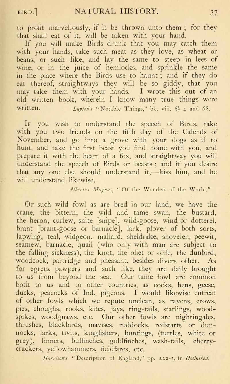 to profit marvellously, if it be thrown unto them ; for they that shall eat of it, will be taken with your hand. If you will make Birds drunk that you may catch them with your hands, take such meat as they love, as wheat or beans, or such like, and lay the same to steep in lees of wine, or in the juice of hemlocks, and sprinkle the same in the place where the Birds use to haunt ; and if they do eat thereof, straightways they will be so giddy, that you may take them with your hands. I wrote this out of an old written book, wherein I know many true things were written. Luptotfs Notable Things, bk. viii. §§ + and 68. If you wish to understand the speech of Birds, take with you two friends on the fifth day of the Calends of November, and go into a grove with your dogs as if to hunt, and take the first beast you find home with you, and prepare it with the heart of a fox, and straightway you will understand the speech of Birds or beasts ; and if you desire that any one else should understand it,—-kiss him, and he will understand likewise, Albertus Magnus,  Of the Wonders oF the World. Of such wild fowl as are bred in our land, we have the crane, the bittern, the wild and tame swan, the bustard, the heron, curlew, snite [snipe], wild-goose, wind or dotterel, brant [brant-goose or barnacle], lark, plover of both sorts, lapwing, teal, widgeon, mallard, sheldrake, shoveler, peewit, seamew, barnacle, quail (who only with man are subject to the falling sickness), the knot, the oliet or olife, the dunbird, woodcock, partridge and pheasant, besides divers other. As for egrets, pawpers and such like, they are daily brought to us from beyond the sea. Our tame fowl are common both to us and to other countries, as cocks, hens, geese, ducks, peacocks of Ind, pigeons. I would likewise entreat of other fowls which we repute unclean, as ravens, crows, pies, choughs, rooks, kites, jays, ring-tails, starlings, wood- spikes, woodgnaws, etc. Our other fowls are nightingales, thrushes, blackbirds, mavises, ruddocks, redstarts or dun- nocks, larks, tivits, kingfishers, buntings, (turtles, white or grey), linnets, bulfinches, goldfinches, wash-tails, cherry- crackers, yellowhammers, fieldfares, etc. Harrho7i^s Description of England, pp. 222-3, in Holinsbed.