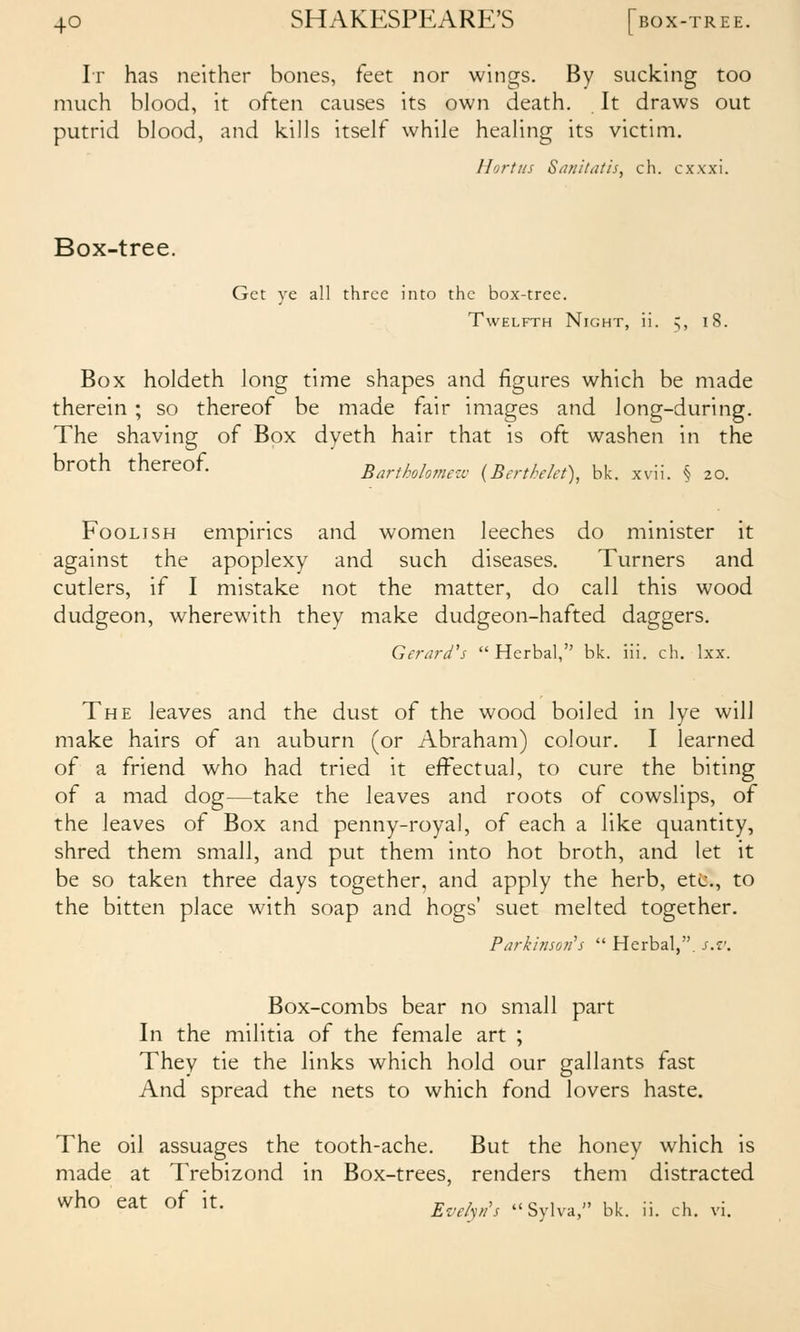 Ir has neither bones, feet nor wings. By sucking too much hlood, it often causes its own death. It draws out putrid blood, and kills itself while healing its victim. llorttis S/uiilatis, ch. cxxxi. Box-tree. Get ye all three into the box-tree. Twelfth Night, ii. Box holdeth long time shapes and figures which be made therein ; so thereof be made fair images and long-during. The shaving of Box dyeth hair that is oft washen in the broth thereof. Bartkohmezu (Berthekt), bk. xvii. § 20. Foolish empirics and women leeches do minister it against the apoplexy and such diseases. Turners and cutlers, if I mistake not the matter, do call this wood dudgeon, wherewith they make dudgeon-hafted daggers. Gerard's  Herbal, bk. iil. ch. Ixx. The leaves and the dust of the wood boiled in lye will make hairs of an auburn (or Abraham) colour. I learned of a friend who had tried it effectual, to cure the biting of a mad dog—take the leaves and roots of cowslips, of the leaves of Box and penny-royal, of each a like quantity, shred them small, and put them into hot broth, and let it be so taken three days together, and apply the herb, etc., to the bitten place with soap and hogs' suet melted together. Parkbisuii's  Herbal,. s.z\ Box-combs bear no small part In the militia of the female art ; They tie the links which hold our gallants fast And spread the nets to which fond lovers haste. The oil assuages the tooth-ache. But the honey which is made at Trebizond in Box-trees, renders them distracted who eat of it. ^^,^^^„^>^ Svlva, bk. ii. ch. vi.