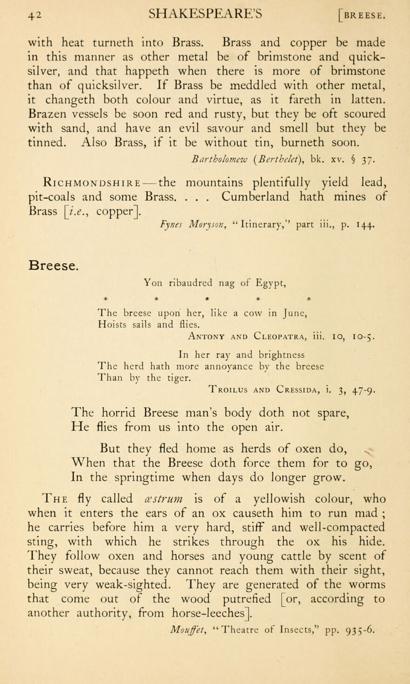 with heat turneth into Brass. Brass and copper be made in this manner as other metal be of brimstone and quick- silver, and that happeth when there is more of brimstone than of quicksilver. If Brass be meddled with other metal, it changeth both colour and virtue, as it fareth in latten. Brazen vessels be soon red and rusty, but they be oft scoured with sand, and have an evil savour and smell but they be tinned. Also Brass, if it be without tin, burneth soon. Bartholornezo (^Bertbrkt), bk. xv. § 37. RiCHMONDSHiRE — the mountains plentifully yield lead, pit-coals and some Brass. . . . Cumberland hath mines of Brass [i.e.^ copper]. Fynes Moryson, Itinerary,' part iii., p. 144. Breese. Yon ribaudred nag of Egypt, * * # * * The breese upon her, like a cow in June, Hoists sails and flies. Antony and Cleopatra, iii. 10, 10-5. In her ray and brightness The herd hath more annoyance by the breese Than by the tiger. Troilus and Cressida, i. 3, 47-9. The horrid Breese man's body doth not spare. He flies from us into the open air. But they fled home as herds of oxen do. When that the Breese doth force them for to go. In the springtime when days do longer grow. The fly called oestrum is of a yellowish colour, who when it enters the ears of an ox causeth him to run mad ; he carries before him a very hard, stifi^ and well-compacted sting, with which he strikes through the ox his hide. They follow oxen and horses and young cattle by scent of their sweat, because they cannot reach them with their sight, being very weak-sighted. They are generated of the worms that come out of the wood putrefied [or, according to another authority, from horse-leeches]. Mouffet, Theatre of Insects, pp. 935-6.