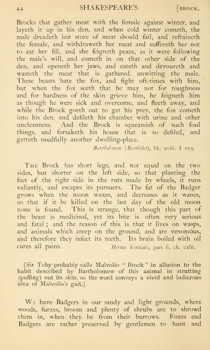 Brocks that gather meat with the female against winter, and layeth it up in his den, and when cold winter cometh, the male dreadeth lest store of meat should fail, and refraineth the female, and withdraweth her meat and sufFereth her not to eat her fill, and she feigneth peace, as it were following the male's will, and cometh in on that other side of the den, and openeth her jaws, and eateth and devoureth and wasteth the meat that is gathered, unwitting the male. These beasts hate the fox, and fight oft-times with him, but when the fox seeth that he may not for roughness and for hardness of the skin grieve him, he teigneth him as though he were sick and overcome, and fleeth away, and while the Brock goeth out to get his prey, the fox cometh into his den, and defileth his chamber with urine and other uncleanness. And the Brock is squeamish of such foul things, and forsaketh his house that is so defiled, and getteth needfully another dwelling-place. Barthohmew {Berthelet), bk. xviii. § 103. The Brock has short legs, and not equal on the two sides, but shorter on the left side, so that planting the feet of the right side in the ruts made by wheels, it runs valiantly, and escapes its pursuers. The fat of the Badger grows when the moon waxes, and decreases as it wanes, so that if it be killed on the last day of the old moon none is found. This is strange, that though this part of the beast is medicinal, yet its bite is often very serious and fatal ; and the reason of this is that it lives on wasps, and animals which creep on the ground, and are venomous, and therefore they infect its teeth. Its brain boiled with oil cures all pains. Hortus S^uiitath, part ii. ch. cxlii. [Sir Toby probably calls Malvolio  Brock  in allusion to the habit described by Bartholomew of this animal in strutting (puffing) out its skin, so the word conveys a vivid and ludicrous idea of Malvolio's gait.] We have Badgers in our sandy and light grounds, where woods, furzes, broom and plenty of shrubs are to shrowd them in, when they be from their burrows. Foxes and Badgers are rather preserved by gentlemen to hunt and