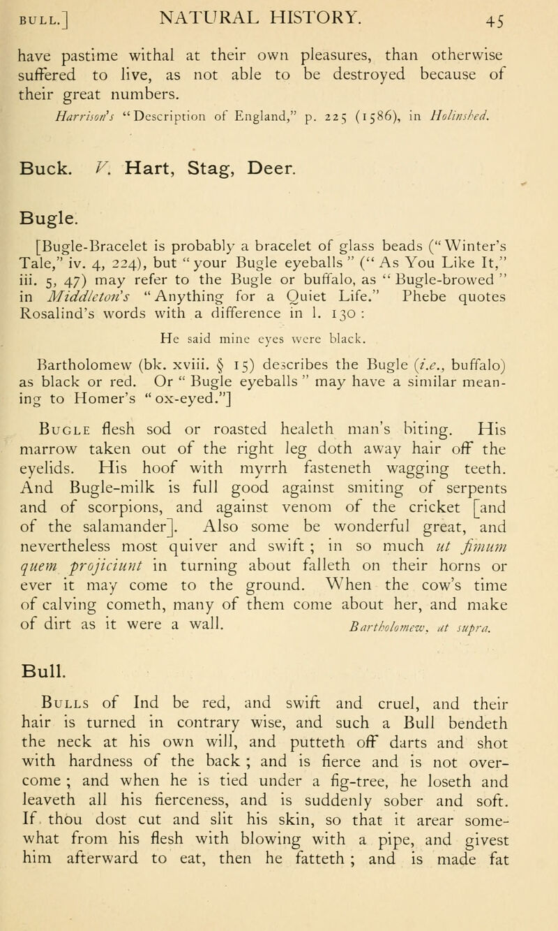 have pastime withal at their own pleasures, than otherwise suffered to live, as not able to be destroyed because of their great numbers. Harriioii's Description of England, p. 225 (1586), in Holitished. Buck. V. Hart, Stag, Deer. Bugle. [Bugle-Bracelet is probably a bracelet of glass beads (Winter's Tale, iv. 4, 224), but your Bugle eyeballs (As You Like It, iii. 5, 47) may refer to the Bugle or buffalo, as Bugle-browed  in Middkton's  Anything for a Quiet Life. Phebe quotes Rosalind's words with a difference in 1. 130 : He said mine eyes were black. Bartholomew (bk. xviii. § 15) describes the Bugle {i.e., buffalo) as black or red. Or  Bugle eyeballs  may have a similar mean- ing to Homer's ox-eyed.] Bugle flesh sod or roasted healeth man's biting. His marrow taken out of the right \Q.g doth away hair off the eyelids. His hoof with myrrh fasteneth wagging teeth. And Bugle-milk is full good against smiting of serpents and of scorpions, and against venom of the cricket [and of the salamander]. Also some be wonderful great, and nevertheless most quiver and swift ; in so much ut Jimum quern projiciunt in turning about falleth on their horns or ever it may come to the ground. When the cow's time of calving cometh, many of them come about her, and make of dirt as it were a wall. Bartholomew, at supra. Bull. Bulls of Ind be red, and swift and cruel, and their hair is turned in contrary wise, and such a Bull bendeth the neck at his own will, and putteth off darts and shot with hardness of the back ; and is fierce and is not over- come ; and when he is tied under a fig-tree, he loseth and leaveth all his fierceness, and is suddenly sober and soft. If thou dost cut and slit his skin, so that it arear some- what from his flesh with blowing with a pipe, and givest him afterward to eat, then he fatteth ; and is made fat