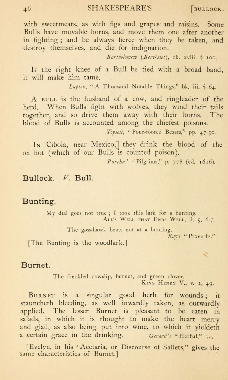 with sweetmeats, as with figs and grapes and raisins. Some Bulls have movable horns, and move them one after another in fighting ; and be always fierce when they be taken, and destroy themselves, and die for indignation. Bartholomezv {Berthlet), hk. xviii. § loo. If the right knee of a Bull be tied with a broad band, it will make him tame. Lupton,  A Thousand Notable Things, bk. iii. § 64. A BULL is the husband of a cow, and ringleader of the herd. When Bulls fight with wolves, they wind their tails together, and so drive them away with their horns. The blood of Bulls is accounted among the chiefest poisons. Topsell, Four-footed Beasts, pp. 47-50. [In Cibola, near Mexico,] they drink the blood of the ox hot (which of our Bulls is counted poison). Purchas' Pilgrims, p. 778 (ed. 1616). Bullock. V. Bull. Bunting. My dial goes not true ; 1 took this lark for a bunting. All's Well that Ends Well, ii, 5, 6-7. The goss-hawk beats not at a bunting. Rafs  Proverbs. [The Bunting is the woodlark.] Burnet. The freckled cowslip, burnet, and green clover. King Henry V., v. 2, 49. Burnet is a singular good herb for wounds; it stauncheth bleeding, as well inwardly taken, as outwardly applied. The lesser Burnet is pleasant to be eaten in salads, in which it is thought to make the heart merry and glad, as also being put into wine, to which it yieldeth a certain grace in the drinking. Gerard's Herbal, j.r. [Evelyn, in his  Acetaria, or Discourse of Sallets, gives the same characteristics of Burnet.J