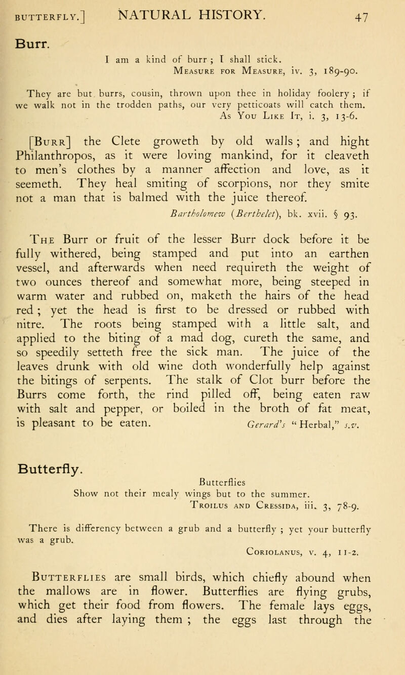 Burr. I am a kind of burr ; T shall stick. Measure for Measure, iv. 3, 189-90. They are but burrs, cousin, thrown upon thee in holiday foolery; if we walk not in the trodden paths, our very petticoats will catch them. As You Like It, i. 3, 13-6. [Burr] the Clete groweth by old walls; and hight Philanthropos, as it were loving mankind, for it cleaveth to men's clothes by a manner affection and love, as it seemeth. They heal smiting of scorpions, nor they smite not a man that is balmed with the juice thereof Bartholomew [Berthelet), bk. xvii. § 93. The Burr or fruit of the lesser Burr dock before it be fully withered, being stamped and put into an earthen vessel, and afterwards when need requireth the weight of two ounces thereof and somewhat more, being steeped in warm water and rubbed on, maketh the hairs of the head red; yet the head is first to be dressed or rubbed with nitre. The roots being stamped with a little salt, and applied to the biting of a mad dog, cureth the same, and so speedily setteth free the sick man. The juice of the leaves drunk with old wine doth wonderfully help against the bitings of serpents. The stalk of Clot burr before the Burrs come forth, the rind pilled off, being eaten raw with salt and pepper, or boiled in the broth of fat meat, is pleasant to be eaten. Gerard's Herbal, s.v. Butterfly. Butterflies Show not their mealy wings but to the summer. Troilus and Cressida, iii. 3, 78-9. There is difFerency between a grub and a butterfly ; yet your butterfly was a grub. CoRioLANUS, V. 4, 11-2. Butterflies are small birds, which chiefly abound when the mallows are in flower. Butterflies are flying grubs, which get their food from flowers. The female lays eggs, and dies after laying them ; the eggs last through the