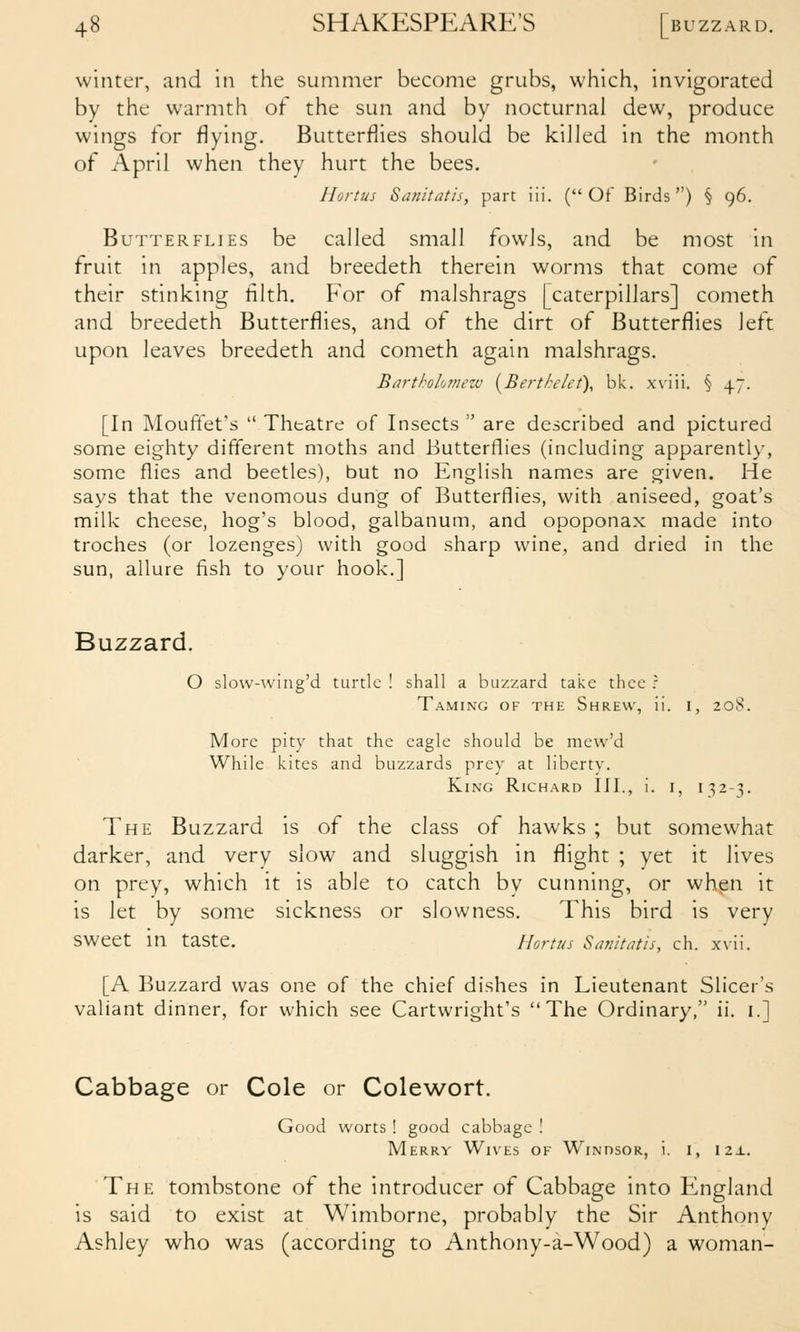 winter, and in the summer become grubs, which, invigorated by the warmth of the sun and by nocturnal dew, produce wings for flying. Butterflies should be killed in the month of April when they hurt the bees. llortus Sanit^itis, part iii. (Of Birds) § 96. Butterflies be called small fowls, and be most in fruit in apples, and breedeth therein worms that come of their stinking filth. For of malshrags [caterpillars] cometh and breedeth Butterflies, and of the dirt of Butterflies left upon leaves breedeth and cometh again malshrags. BarthoItjUiczv {^Berthclet\ bk. xviii. § 47. [In Mouffet's  Theatre of Insects  are described and pictured some eighty different moths and Butterflies (including apparently, some flies and beetles), but no English names are given. He says that the venomous dung of Butterflies, with aniseed, goat's milk cheese, hog's blood, galbanum, and opoponax made into troches (or lozenges) with good sharp wine, and dried in the sun, allure fish to your hook,] Buzzard. O slow-wing'd turtle ! shall a buzzard tai;c tlicc : Taming of the Shrew, ii. i, 208. More pity that the eagle should be mew'd While kites and buzzards prey at liberty. King Richard III., i. i, \i,2--\. The Buzzard is of the class of hawks ; but somewhat darker, and very slow and sluggish in flight ; yet it lives on prey, which it is able to catch by cunning, or when it is let by some sickness or slowness. This bird is very sweet in taste. Hortus Sanitatis, ch. xvii. [A liuzzard was one of the chief dishes in Lieutenant Slicer's valiant dinner, for which see Cartvvright's The Ordinary, ii. i.] Cabbage or Cole or Colewort. Good worts ! good cabbage I Merry Wives of Windsor, i. I, \zx. The tombstone of the introducer of Cabbage into England is said to exist at Wimborne, probably the Sir Anthony Ashley who was (according to Anthony-a-Wood) a woman-