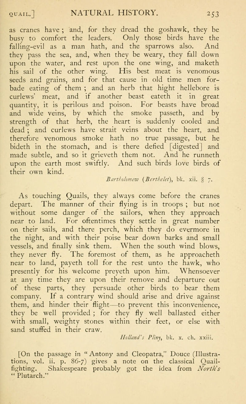 as cranes have ; and, for they dread the goshawk, they be busy to comfort the leaders. Only those birds have the falhng-evil as a man hath, and the sparrows also. And they pass the sea, and, when they be weary, they fall down upon the water, and rest upon the one wing, and maketh his sail of the other wing. His best meat is venomous seeds and grains, and for that cause in old time men for- bade eating of them ; and an herb that hight hellebore is curlews' meat, and if another beast eateth it in great quantity, it is perilous and poison. For beasts have broad and wide veins, by which the smoke passeth, and by strength of that herb, the heart is suddenly cooled and dead ; and curlews have strait veins about the heart, and therefore venomous smoke hath no true passage, but he bideth in the stomach, and is there defied [digested] and made subtle, and so it grieveth them not. And he runneth upon the earth most swiftly. And such birds love birds of their own kind. Bartholomew (^Berthelei)^ bk. xii. § 7. As touching Quails, they always come before the cranes depart. The manner of their flying is in troops ; but not without some danger of the sailors, when they approach near to land. For oftentimes they settle in great number on their sails, and there perch, which they do evermore in the night, and with their poise bear down barks and small vessels, and finally sink them. When the south wind blows, they never fly. The foremost of them, as he approacheth near to land, payeth toll for the rest unto the hawk, who presently for his welcome preyeth upon him. Whensoever at any time they are upon their remove and departure out of these parts, they persuade other birds to bear them company. If a contrary wind should arise and drive against them, and hinder their flight—to prevent this inconvenience, they be well provided ; for they fly well ballasted either with small, weighty stones within their feet, or else with sand stuffed in their craw. Holland's Plitiy, bk. x. ch. xxiii. [On the passage in  Antony and Cleopatra, Douce (Illustra- tions, vol. ii. p. 86-7) gives a note on the classical Quail- fighting. Shakespeare probably got the idea from North's  Plutarch.