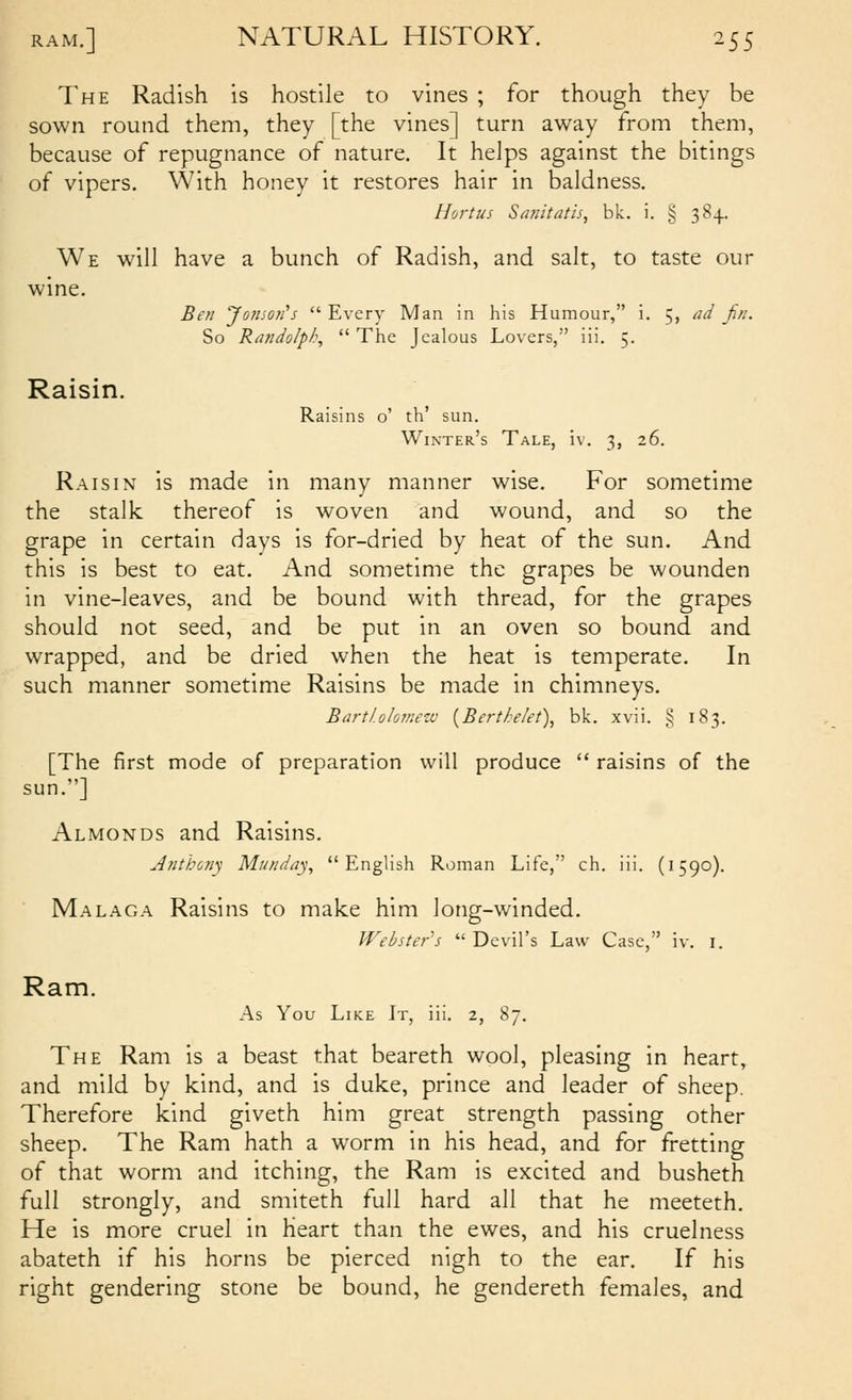 The Radish is hostile to vines ; for though they be sown round them, they [the vines] turn away from them, because of repugnance of nature. It helps against the bitings of vipers. With honey it restores hair in baldness. Hortus Siuiitatis, bk. i. § 384. We will have a bunch of Radish, and salt, to taste our wine. Beti 'Joinoii's  Every Man in his Humour, i. 5, ad fin. So Randolph,  The Jealous Lovers, iii. 5. Raisin. Raisins o' th' sun. Winter's Tale, iv. 3, 26. Raisin is made in many manner wise. For sometime the stalk thereof is woven and wound, and so the grape in certain days is for-dried by heat of the sun. And this is best to eat. And sometime the grapes be wounden in vine-leaves, and be bound with thread, for the grapes should not seed, and be put in an oven so bound and wrapped, and be dried when the heat is temperate. In such manner sometime Raisins be made in chimneys. Bart/.okmezv {Bertkelet), bk. xvii. § 183. [The first mode of preparation will produce  raisins of the sun.] Almonds and Raisins. Anthony Miaiday., English Roman Life, ch. iii. (1590). Malaga Raisins to make him long-winded. JVebster^s  Devil's Law Case, iv. i. Ram. As You Like It, iii. 2, 87. The Ram is a beast that beareth wool, pleasing in heart, and mild by kind, and is duke, prince and leader of sheep. Therefore kind giveth him great strength passing other sheep. The Ram hath a worm in his head, and for fretting of that worm and itching, the Ram is excited and busheth full strongly, and smiteth full hard all that he meeteth. He is more cruel in heart than the ewes, and his cruelness abateth if his horns be pierced nigh to the ear. If his right gendering stone be bound, he gendereth females, and