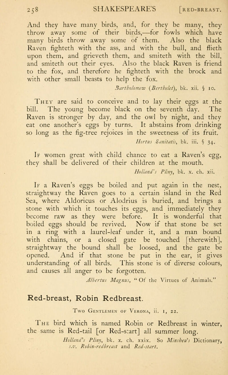 And they have many birds, and, for they be many, they throw away some of their birds,—for fowls which have many birds throw away some of them. Also the black Raven fighteth with the ass, and with the bull, and flieth upon them, and grieveth them, and smiteth with the bill, and smiteth out their eyes. Also the black Raven is friend to the fox, and therefore he fighteth with the brock and with other small beasts to help the fox. Bartholomezv (^Berthelet), bk. xii. § 10. They are said to conceive and to lay their eggs at the bill. The young become black on the seventh day. The Raven is stronger by day, and the owl by night, and they eat one another's eggs by turns. It abstains from drinking so long as the fig-tree rejoices in the sweetness of its fruit. Hortus Snnitatis^ bk. iii, § 34. If women great with child chance to eat a Raven's egg, they shall be delivered of their children at the mouth. Holland's Pliny, bk. x. ch. xii. If a Raven's eggs be boiled and put again in the nest, straightway the Raven goes to a certain island in the Red Sea, where Aldoricus or Alodrius is buried, and brings a stone with which it touches its eggs, and immediately they become raw as they were before. It is wonderful that boiled eggs should be revived. Now if that stone be set in a ring with a laurel-leaf under it, and a man bound with chains, or a closed gate be touched [therewith], straightway the bound shall be loosed, and the gate be opened. And if that stone be put in the ear, it gives understanding of all birds. This stone is of diverse colours, and causes all anger to be forgotten. Albertus Magnus,  Of the Virtues of Animals. Red-breast, Robin Redbreast. Two Gentlemen of Verona, ii. 1, 22. The bird which is named Robin or Redbreast in winter, the same is Red-tail [or Red-srart] all summer long. Holland's Pliny, bk. x. ch. xxix. So Minsheu's Dictionary, s.v. Robin-redbreast and Red-start.