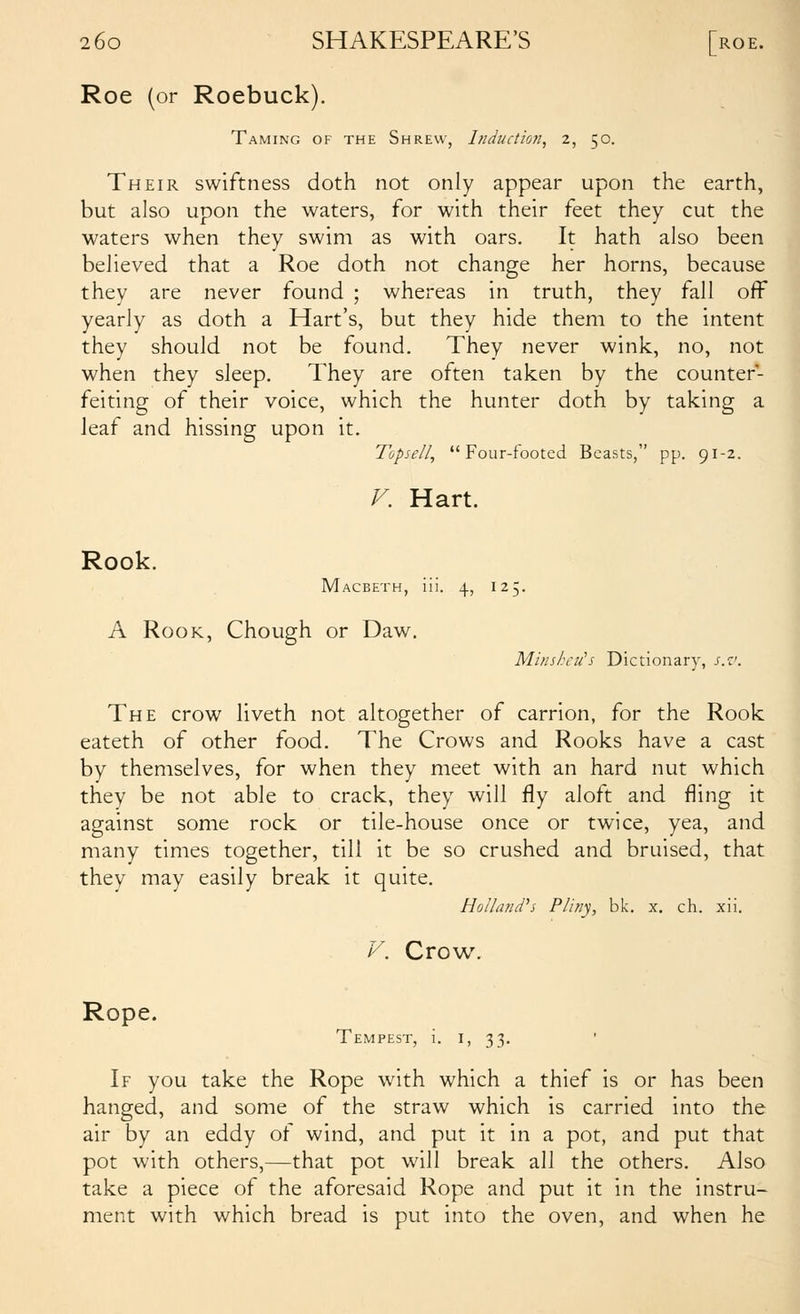 Roe (or Roebuck). Taming of the Shrew, lnductio7i, 2, 50. Their swiftness doth not only appear upon the earth, but also upon the waters, for with their feet they cut the waters when they swim as with oars. It hath also been believed that a Roe doth not change her horns, because they are never found ; whereas in truth, they fall off yearly as doth a Hart's, but they hide them to the intent they should not be found. They never wink, no, not when they sleep. They are often taken by the counter- feiting of their voice, which the hunter doth by taking a leaf and hissing upon it. Topsell, Four-footed Beasts, pp. 91-2. V. Hart. Rook. Macbeth, iii. 4, 125. A Rook, Chough or Daw, Minshcii's Dictionary, s.v. The crow liveth not altogether of carrion, for the Rook eateth of other food. The Crows and Rooks have a cast by themselves, for when they meet with an hard nut which they be not able to crack, they will fly aloft and fling it against some rock or tile-house once or twice, yea, and many times together, till it be so crushed and bruised, that they may easily break it quite. Holland's P/iny, bk. x. ch. xii. V. Crow. Rope. Tempest, i. i, 33. ' If you take the Rope with which a thief is or has been hanged, and some of the straw which is carried into the air by an eddy of wind, and put it in a pot, and put that pot with others,—that pot will break all the others. Also take a piece of the aforesaid Rope and put it in the instru- ment with which bread is put into the oven, and when he