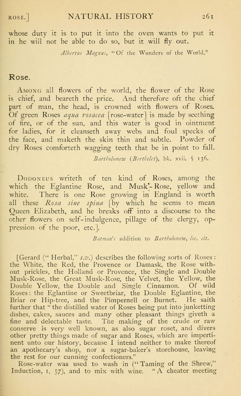 whose duty it is to put it into the oven wants to put it in he wiil not be able to do so, but it will fly out. Albertiis Magnus,  Of the Wonders of the World. Rose. Among all flowers of the world, the flower of the Rose is chief, and beareth the price. And therefore oft the chief part of man, the head, is crowned with flowers of Roses. Of green Roses aqua rosacea [rose-water] is made by seething of fire, or of the sun, and this water is good in ointment for ladies, for it cleanseth away webs and foul specks of the face, and maketh the skin thin and subtle. Powder of dry Roses comforteth wagging teeth that be in point to fall. Bartkolomew {Berthlet), bk. xvii. § 136. DoDONEus writeth of ten kind of Roses, among the which the Eglantine Rose, and Musk'- Rose, yellow and white. There is one Rose growing in England is worth all these Rosa sine spina [by which he seems to mean Oueen Elizabeth, and he breaks ofi^ into a discourse to the other flowers on self-indulgence, pillage of the clergy, op- pression of the poor, etc.]. Batman's addition to Bartholoinew, loc. cit. [Gerard ( Herbal, s.v^.) describes the following sorts of Roses : the White, the Red, the Provence or Damask, the Rose with- out prickles, the Holland or Provence, the Single and Double Musk-Rose, the Great Musk-Rose, the Velvet, the Yellow, the Double Yellow, the Double and Single Cinnamon. Of wild Roses: the Eglantine or Svveetbriar, the Double Eglantine, the Briar or Hip-tree, and the Pimpernell or Burnet. He saith further that  the distilled water of Roses being put into junketting dishes, cakes, sauces and many other pleasant things giveth a fine and delectable taste. The making of the crude or raw conserve is very well known, as also sugar roset, and divers other pretty things made of sugar and Roses, which are imperti- nent unto our history, because I intend neither to make thereof an apothecary's shop, nor a sugar-baker's storehouse, leaving the rest for our cunning confectioners. Rose-water was used to wash in (Taming of the Shrew, Induction, i, 57), and to mix with wine. A cheater meeting